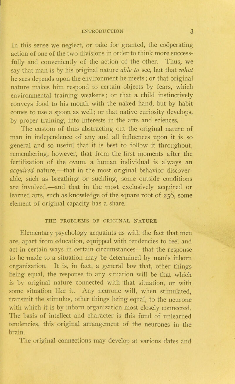 In this sense we neglect, or take for granted, the cooperating action of one of the two divisions in order to think more success- fully and conveniently of the action of the other. Thus, we say that man is by his original nature able to see, but that what he sees depends upon the environment he meets; or that original nature makes him respond to certain objects by fears, which environmental training weakens; or that a child instinctively conveys food to his mouth with the naked hand, but by habit comes to use a spoon as well; or that native curiosity develops, by proper training, into interests in the arts and sciences. The custom of thus abstracting out the original nature of man in independence of any and all influences upon it is so general and so useful that it is best to follow it throughout, remembering, however, that from the first moments after the fertilization of the ovum, a human individual is always an acquired nature,—that in the most original behavior discover- able, such as breathing or suckling, some outside conditions are involved,—and that in the most exclusively acquired or learned arts, such as knowledge of the square root of 256, some element of original capacity has a share. THE PROBLEMS OF ORIGINAL NATURE Elementary psychology acquaints us with the fact that men are, apart from education, equipped with tendencies to feel and act in certain ways in certain circumstances—that the response to be made to a situation may be determined by man’s inborn organization. It is, in fact, a general law that, other things being equal, the response to any situation will be that which is by original nature connected with that situation, or with some situation like it. Any neurone will, when stimulated, transmit the stimulus, other things being equal, to the neurone with which it is by inborn organization most closely connected. The basis of intellect and character is this fund of unlearned tendencies, this original arrangement of the neurones in the brain. The original connections may develop at various dates and