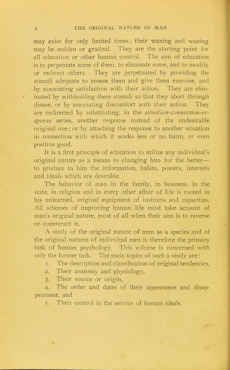 may exist for only limited times; their waxing and waning may be sudden or gradual. They are the starting point for all education or other human control. The aim of education is to perpetuate some of them, to eliminate some, and to modify or redirect others. They are perpetuated by providing the stimuli adequate to arouse them and give them exercise, and by associating satisfaction with their action. They are elim- inated by withholding these stimuli so that they abort through disuse, or by associating discomfort with their action. They are redirected by substituting, in the situation-connection-re- sponse series, another response instead of the undesirable original one; or by attaching the response to another situation in connection with which it works less or no harm, or even positive good. It is a first principle of education to utilize any individual’s original nature as a means to changing him for the better— to produce in him the information, habits, powers, interests and ideals which are desirable. The behavior of man in the family, in business, in the state, in religion and in every other affair of life is rooted in his unlearned, original equipment of instincts and capacities. All schemes of improving human life must take account of man’s original nature, most of all when their aim is to reverse or counteract it. A study of the original nature of man as a species and of the original natures of individual men is therefore the primary task of human psychology. This volume is concerned with only the former task. The main topics of such a study are: 1. The description and classification of original tendencies, 2. Their anatomy and physiology, 3. Their source or origin, 4. The order and dates of their appearance and disap- pearance, and 3. Their control in the service of human ideals.