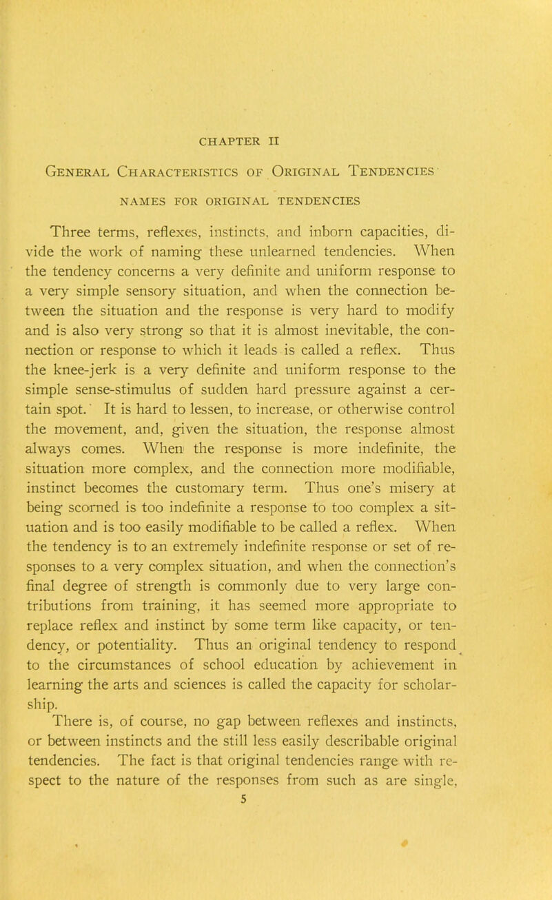 CHAPTER II General Characteristics of Original Tendencies NAMES FOR ORIGINAL TENDENCIES Three terms, reflexes, instincts, and inborn capacities, di- vide the work of naming these unlearned tendencies. When the tendency concerns a very definite and uniform response to a very simple sensory situation, and when the connection be- tween the situation and the response is very hard to modify and is also very strong so that it is almost inevitable, the con- nection or response to which it leads is called a reflex. Thus the knee-jerk is a very definite and uniform response to the simple sense-stimulus of sudden hard pressure against a cer- tain spot.' It is hard to lessen, to increase, or otherwise control the movement, and, given the situation, the response almost always comes. When the response is more indefinite, the situation more complex, and the connection more modifiable, instinct becomes the customary term. Thus one’s misery at being scorned is too indefinite a response to too complex a sit- uation and is too easily modifiable to be called a reflex. When the tendency is to an extremely indefinite response or set of re- sponses to a very complex situation, and when the connection’s final degree of strength is commonly due to very large con- tributions from training, it has seemed more appropriate to replace reflex and instinct by some term like capacity, or ten- dency, or potentiality. Thus an original tendency to respond to the circumstances of school education by achievement in learning the arts and sciences is called the capacity for scholar- ship. There is, of course, no gap between reflexes and instincts, or between instincts and the still less easily describable original tendencies. The fact is that original tendencies range with re- spect to the nature of the responses from such as are single,
