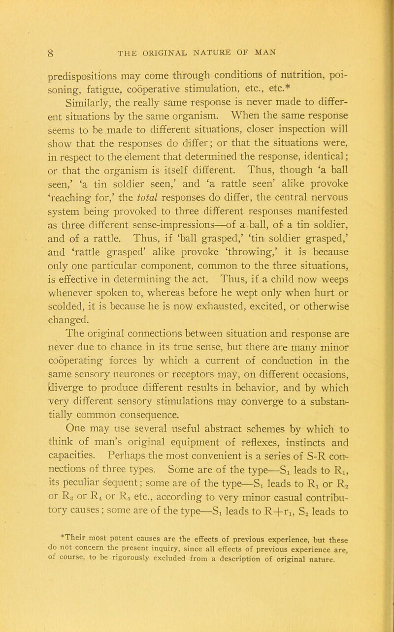 predispositions may come through conditions of nutrition, poi- soning, fatigue, cooperative stimulation, etc., etc.* Similarly, the really same response is never made to differ- ent situations by the same organism. When the same response seems to be made to different situations, closer inspection will show that the responses do differ; or that the situations were, in respect to the element that determined the response, identical; or that the organism is itself different. Thus, though ‘a ball seen,’ ‘a tin soldier seen,’ and ‘a rattle seen’ alike provoke ‘reaching for,’ the total responses do differ, the central nervous system being provoked to three different responses manifested as three different sense-impressions—of a ball, of- a tin soldier, and of a rattle. Thus, if ‘ball grasped,’ ‘tin soldier grasped,’ and ‘rattle grasped’ alike provoke ‘throwing,’ it is because only one particular component, common to the three situations, is effective in determining the act. Thus, if a child now weeps whenever spoken to, whereas before he wept only when hurt or scolded, it is because he is now exhausted, excited, or otherwise changed. The original connections between situation and response are never due to chance in its true sense, but there are many minor cooperating forces by which a current of conduction in the same sensory neurones or receptors may, on different occasions, (diverge to produce different results in behavior, and by which very different sensory stimulations may converge to a substan- tially common consequence. One may use several useful abstract schemes by which to think of man’s original equipment of reflexes, instincts and capacities. Perhaps the most convenient is a series of S-R con- nections of three types. Some are of the type—S, leads to R,, its peculiar sequent; some are of the type—Si leads to R4 or R2 or R:; or R4 or R5 etc., according to very minor casual contribu- tory causes; some are of the type—St leads to R+r4, S2 leads to ♦Their most potent causes are the effects of previous experience, but these do not concern the present inquiry, since all effects of previous experience are, of course, to be rigorously excluded from a description of original nature.