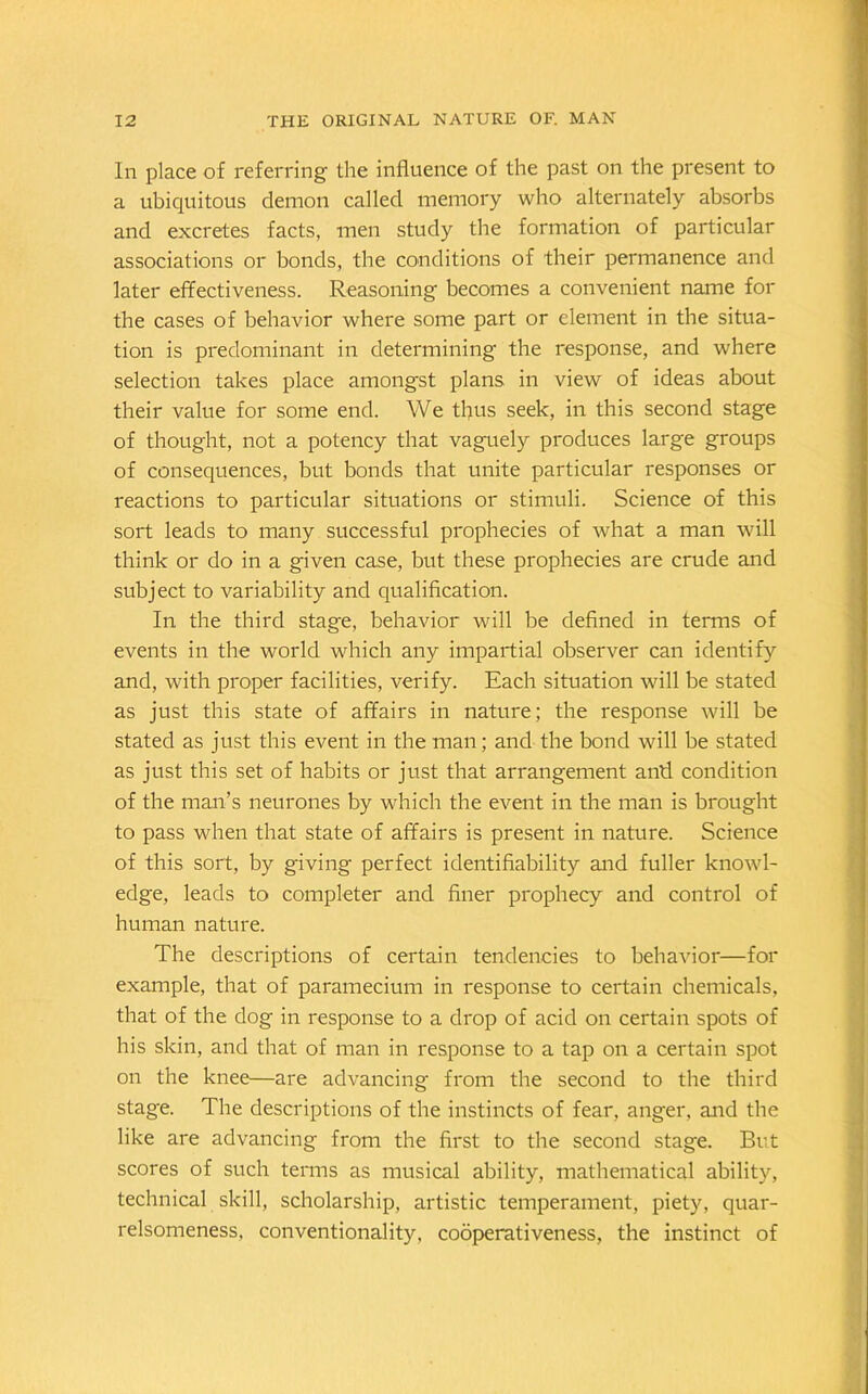 In place of referring the influence of the past on the present to a ubiquitous demon called memory who alternately absorbs and excretes facts, men study the formation of particular associations or bonds, the conditions of their permanence and later effectiveness. Reasoning becomes a convenient name for the cases of behavior where some part or element in the situa- tion is predominant in determining the response, and where selection takes place amongst plans in view of ideas about their value for some end. We tflus seek, in this second stage of thought, not a potency that vaguely produces large groups of consequences, but bonds that unite particular responses or reactions to particular situations or stimuli. Science of this sort leads to many successful prophecies of what a man will think or do in a given case, but these prophecies are crude and subject to variability and qualification. In the third stage, behavior will be defined in terms of events in the world which any impartial observer can identify and, with proper facilities, verify. Each situation will be stated as just this state of affairs in nature; the response will be stated as just this event in the man; and the bond will be stated as just this set of habits or just that arrangement anti condition of the man’s neurones by which the event in the man is brought to pass when that state of affairs is present in nature. Science of this sort, by giving perfect identifiability and fuller knowl- edge, leads to completer and finer prophecy and control of human nature. The descriptions of certain tendencies to behavior—for example, that of paramecium in response to certain chemicals, that of the dog in response to a drop of acid on certain spots of his skin, and that of man in response to a tap on a certain spot on the knee—are advancing from the second to the third stage. The descriptions of the instincts of fear, anger, and the like are advancing from the first to the second stage. But scores of such terms as musical ability, mathematical ability, technical skill, scholarship, artistic temperament, piety, quar- relsomeness, conventionality, cooperativeness, the instinct of