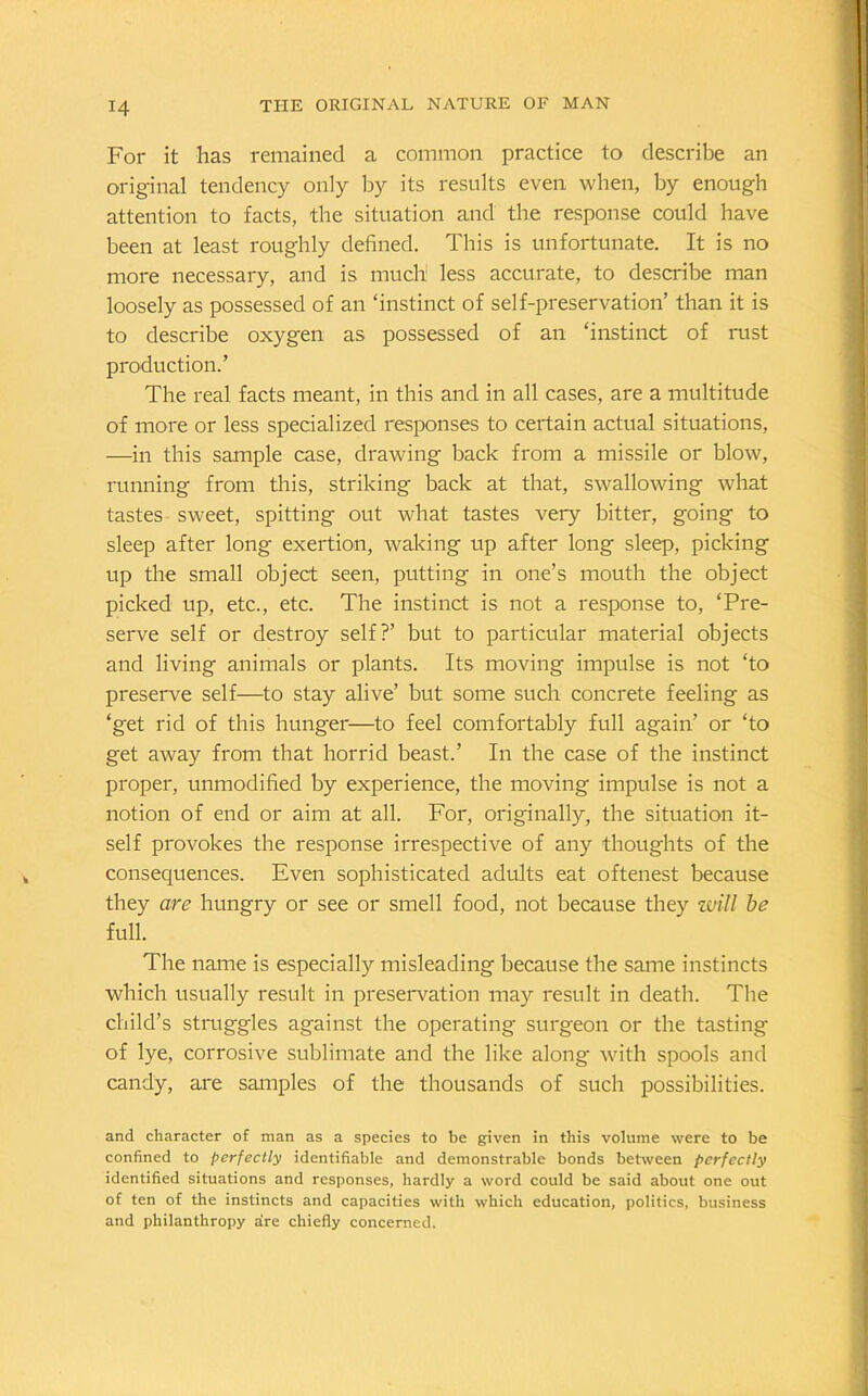 For it lias remained a common practice to describe an original tendency only by its results even when, by enough attention to facts, the situation and the response could have been at least roughly defined. This is unfortunate. It is no more necessary, and is much less accurate, to describe man loosely as possessed of an ‘instinct of self-preservation’ than it is to describe oxygen as possessed of an ‘instinct of rust production.’ The real facts meant, in this and in all cases, are a multitude of more or less specialized responses to certain actual situations, —in this sample case, drawing back from a missile or blow, running from this, striking back at that, swallowing what tastes sweet, spitting out what tastes very bitter, going to sleep after long exertion, waking up after long sleep, picking up the small object seen, putting in one’s mouth the object picked up, etc., etc. The instinct is not a response to, ‘Pre- serve self or destroy self?’ but to particular material objects and living animals or plants. Its moving impulse is not ‘to preserve self—to stay alive’ but some such concrete feeling as ‘get rid of this hunger—to feel comfortably full again’ or ‘to get away from that horrid beast.’ In the case of the instinct proper, unmodified by experience, the moving impulse is not a notion of end or aim at all. For, originally, the situation it- self provokes the response irrespective of any thoughts of the consequences. Even sophisticated adults eat oftenest because they are hungry or see or smell food, not because they will be full. The name is especially misleading because the same instincts which usually result in preservation may result in death. The child’s struggles against the operating surgeon or the tasting of lye, corrosive sublimate and the like along with spools and candy, are samples of the thousands of such possibilities. and character of man as a species to be given in this volume were to be confined to perfectly identifiable and demonstrable bonds between perfectly identified situations and responses, hardly a word could be said about one out of ten of the instincts and capacities with which education, politics, business and philanthropy are chiefly concerned.