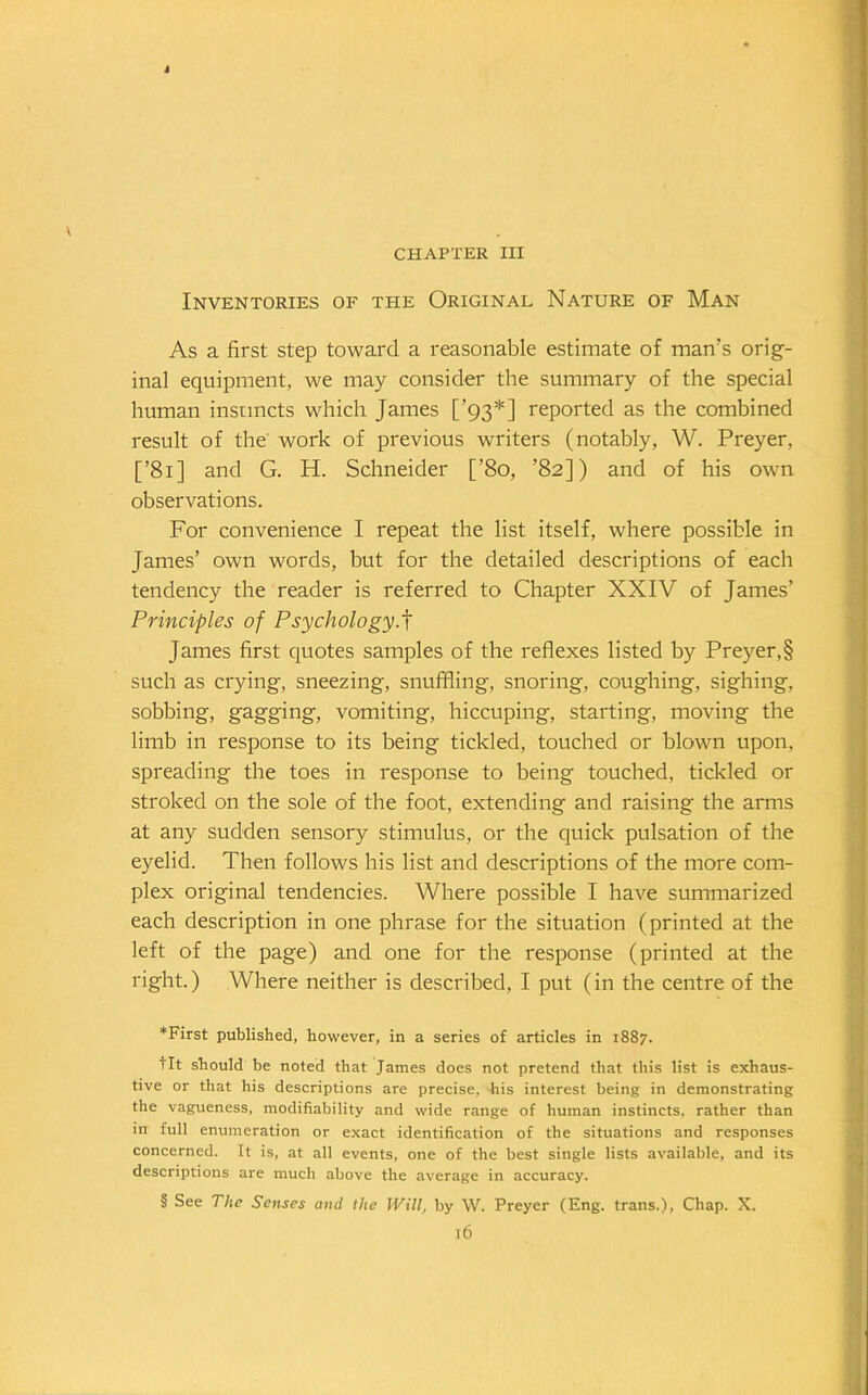 J CHAPTER III Inventories of the Original Nature of Man As a first step toward a reasonable estimate of man’s orig- inal equipment, we may consider the summary of the special human instincts which James [’93* * * §] reported as the combined result of the work of previous writers (notably, W. Preyer, [’81] and G. H. Schneider [’80, ’82]) and of his own observations. For convenience I repeat the list itself, where possible in James’ own words, but for the detailed descriptions of each tendency the reader is referred to Chapter XXIV of James’ Principles of Psychology.f James first quotes samples of the reflexes listed by Preyer,§ such as crying, sneezing, snuffling, snoring, coughing, sighing, sobbing, gagging, vomiting, hiccuping, starting, moving the limb in response to its being tickled, touched or blown upon, spreading the toes in response to being touched, tickled or stroked on the sole of the foot, extending and raising the arms at any sudden sensory stimulus, or the quick pulsation of the eyelid. Then follows his list and descriptions of the more com- plex original tendencies. Where possible I have summarized each description in one phrase for the situation (printed at the left of the page) and one for the response (printed at the right.) Where neither is described, I put (in the centre of the *First published, however, in a series of articles in 1887. tit should be noted that James does not pretend that this list is exhaus- tive or that his descriptions are precise, his interest being in demonstrating the vagueness, modifiability and wide range of human instincts, rather than in full enumeration or exact identification of the situations and responses concerned. It is, at all events, one of the best single lists available, and its descriptions are much above the average in accuracy. § See The Senses and the Will, by W. Preyer (Eng. trans.), Chap. X. ]6