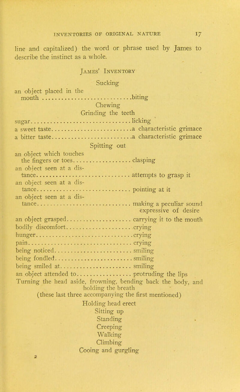 line and capitalized) the word or phrase used by James to describe the instinct as a whole. James’ Inventory Sucking an object placed in the mouth biting Chewing Grinding the teeth sugar licking a sweet taste a characteristic grimace a bitter taste a characteristic grimace Spitting out an object which touches the fingers or toes clasping an obiect seen at a dis- tance attempts to grasp it an object seen at a dis- tance pointing at it an object seen at a dis- tance making a peculiar sound expressive of desire an object grasped carrying it to the mouth bodily discomfort crying- hunger crying pain crying being noticed smiling being fondled smiling being smiled at smiling an object attended to protruding the lips Turning the head aside, frowning, bending back the body, and holding the breath (these last three accompanying the first mentioned) Holding head erect Sitting up Standing Creeping Walking Climbing Cooing and gurgling