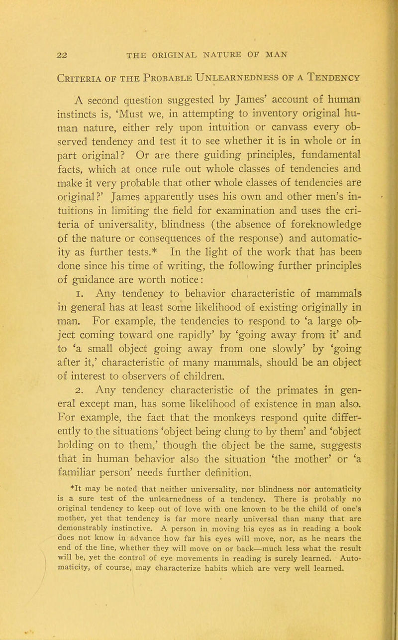 Criteria of the Probable Unlearnedness of a Tendency A second question suggested by James’ account of human instincts is, ‘Must we, in attempting to inventory original hu- man nature, either rely upon intuition or canvass every ob- served tendency and test it to see whether it is in whole or in part original? Or are there guiding principles, fundamental facts, which at once rule out whole classes of tendencies and make it very probable that other whole classes of tendencies are original?’ James apparently uses his own and other men’s in- tuitions in limiting the field for examination and uses the cri- teria of universality, blindness (the absence of foreknowledge of the nature or consequences of the response) and automatic- ity as further tests.* In the light of the work that has been done since his time of writing, the following further principles of guidance are worth notice: 1. Any tendency to behavior characteristic of mammals in general has at least some likelihood of existing originally in man. For example, the tendencies to respond to ‘a large ob- ject coming toward one rapidly’ by ‘going away from it’ and to ‘a small object going away from one slowly’ by ‘going after it,’ characteristic of many mammals, should be an object of interest to observers of children. 2. Any tendency characteristic of the primates in gen- eral except man, has some likelihood of existence in man also. For example, the fact that the monkeys respond quite differ- ently to the situations ‘object being clung to by them’ and ‘object holding on to them,’ though the object be the same, suggests that in human behavior also the situation ‘the mother’ or ‘a familiar person’ needs further definition. *It may be noted that neither universality, nor blindness nor automaticity is a sure test of the unlearnedness of a tendency. There is probably no original tendency to keep out of love with one known to be the child of one’s mother, yet that tendency is far more nearly universal than many that are demonstrably instinctive. A person in moving his eyes as in reading a book does not know in advance how far his eyes will move, nor, as he nears the end of the line, whether they will move on or back—much less what the result will be, yet the control of eye movements in reading is surely learned. Auto- maticity, of course, may characterize habits which are very well learned.