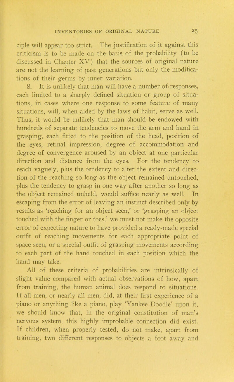 ciple will appear too strict. The justification of it against this criticism is to be made on the basis of the probability (to be discussed in Chapter XV) that the sources of original nature are not the learning of past generations but only the modifica- tions of their germs by inner variation. 8. It is unlikely that man will have a number of*responses, each limited to a sharply defined situation or group of situa- tions, in cases where one response to some feature of many situations, will, when aided by the laws of habit, serve as well. Thus, it would be unlikely that man should be endowed with hundreds of separate tendencies to move the arm and hand in grasping, each fitted to the position of the head, position of the eyes, retinal impression, degree of accommodation and degree of convergence aroused by an object at one particular direction and distance from the eyes. For the tendency to reach vaguely, plus the tendency to alter the extent and direc- tion of the reaching so long as the object remained untouched, plus the tendency to grasp in one way after another so long as the object remained unheld, would suffice nearly as well. In escaping from the error of leaving an instinct described only by results as ‘reaching for an object seen,’ or ‘grasping an object touched with the finger or toes,’ we must not make the opposite error of expecting nature to have provided a ready-made special outfit of reaching movements for each appropriate point of space seen, or a special outfit of grasping movements according to each part of the hand touched in each position which the hand may take. All of these criteria of probabilities are intrinsically of slight value compared with actual observations of how, apart from training, the human animal does respond to situations. If all men, or nearly all men, did, at their first experience of a piano or anything like a piano, play ‘Yankee Doodle’ upon it, we should know that, in the original constitution of man’s nervous system, this highly improbable connection did exist. If children, when properly tested, do not make, apart from training, two different responses to objects a foot away and