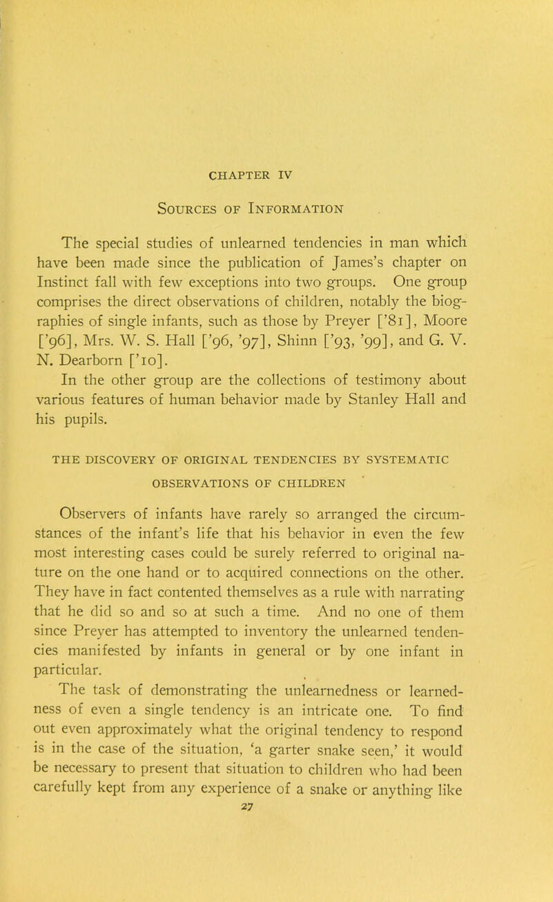 CHAPTER IV Sources of Information The special studies of unlearned tendencies in man which have been made since the publication of James’s chapter on Instinct fall with few exceptions into two groups. One group comprises the direct observations of children, notably the biog- raphies of single infants, such as those by Preyer [’81], Moore [’96], Mrs. W. S. Hall [’96, ’97], Shinn [’93, ’99], and G. V. N. Dearborn [To]. In the other group are the collections of testimony about various features of human behavior made by Stanley Hall and his pupils. THE DISCOVERY OF ORIGINAL TENDENCIES BY SYSTEMATIC OBSERVATIONS OF CHILDREN Observers of infants have rarely so arranged the circum- stances of the infant’s life that his behavior in even the few most interesting cases could be surely referred to original na- ture on the one hand or to acquired connections on the other. They have in fact contented themselves as a rule with narrating that he did so and so at such a time. And no one of them since Preyer has attempted to inventory the unlearned tenden- cies manifested by infants in general or by one infant in particular. The task of demonstrating the unlearnedness or learned- ness of even a single tendency is an intricate one. To find out even approximately what the original tendency to respond is in the case of the situation, ‘a garter snake seen,’ it would be necessary to present that situation to children who had been carefully kept from any experience of a snake or anything like