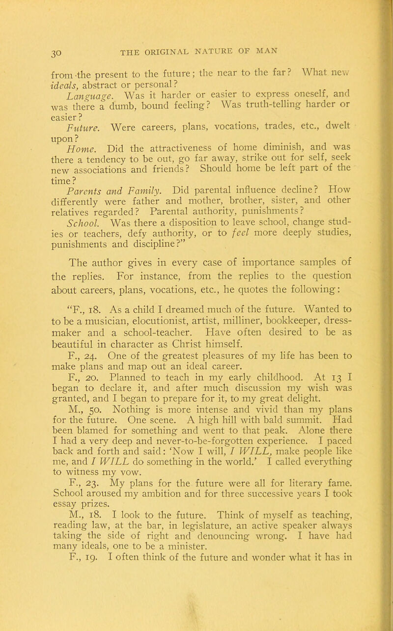 from -the present to the future; the near to the far ? What new ideals, abstract or personal ? Language. Was it harder or easier to express oneself, and was there a dumb, bound feeling? Was truth-telling harder or easier? Future. Were careers, plans, vocations, trades, etc., dwelt upon ? Home. Did the attractiveness of home diminish, and was there a tendency to be out, go far away, strike out for self, seek new associations and friends? Should home be left part of the time ? Parents and Family. Did parental influence decline? How differently were father and mother, brother, sister, and other relatives regarded? Parental authority, punishments? School. Was there a disposition to leave school, change stud- ies or teachers, defy authority, or to feel more deeply studies, punishments and discipline?” The author gives in every case of importance samples of the replies. For instance, from the replies to the question about careers, plans, vocations, etc., he quotes the following: “F., 18. As a child I dreamed much of the future. Wanted to to be a musician, elocutionist, artist, milliner, bookkeeper, dress- maker and a school-teacher. Have often desired to be as beautiful in character as Christ himself. F., 24. One of the greatest pleasures of my life has been to make plans and map out an ideal career. F., 20. Planned to teach in my early childhood. At 13 I began to declare it, and after much discussion my wish was granted, and I began to prepare for it, to my great delight. M., 50. Nothing is more intense and vivid than my plans for the future. One scene. A high hill with bald summit. Had been blamed for something and went to that peak. Alone there I had a very deep and never-to-be-forgotten experience. I paced back and forth and said: ‘Now I will, I WILL, make people like me, and I WILL do something in the world.’ I called everything to witness my vow. F., 23. My plans for the future were all for literary fame. School aroused my ambition and for three successive years I took essay prizes. M., 18. I look to the future. Think of myself as teaching, reading law, at the bar, in legislature, an active speaker always taking the side of right and denouncing wrong. I have had many ideals, one to be a minister. F., 19. I often think of the future and wonder what it has in