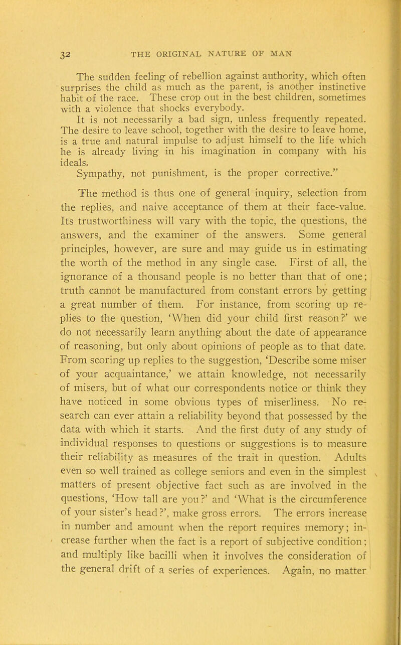 The sudden feeling of rebellion against authority, which often surprises the child as much as the parent, is another instinctive habit of the race. These crop out in the best children, sometimes with a violence that shocks everybody. It is not necessarily a bad sign, unless frequently repeated. The desire to leave school, together with the desire to leave home, is a true and natural impulse to adjust himself to the life which he is already living in his imagination in company with his ideals. Sympathy, not punishment, is the proper corrective.” The method is thus one of general inquiry, selection from the replies, and naive acceptance of them at their face-value. Its trustworthiness will vary with the topic, the questions, the answers, and the examiner of the answers. Some general principles, however, are sure and may guide us in estimating the worth of the method in any single case. First of all, the ignorance of a thousand people is no better than that of one; truth cannot be manufactured from constant errors by getting a great number of them. For instance, from scoring up re- plies to the question, ‘When did your child first reason?’ we do not necessarily learn anything about the date of appearance of reasoning, but only about opinions of people as to that date. From scoring up replies to the suggestion, ‘Describe some miser of your acquaintance,’ we attain knowledge, not necessarily of misers, but of what our correspondents notice or think they have noticed in some obvious types of miserliness. No re- search can ever attain a reliability beyond that possessed by the data with which it starts. And the first duty of any study of individual responses to questions or suggestions is to measure their reliability as measures of the trait in question. Adults even so well trained as college seniors and even in the simplest , matters of present objective fact such as are involved in the questions, ‘How tall are you?’ and ‘What is the circumference of your sister’s head?’, make gross errors. The errors increase in number and amount when the report requires memory; in- ■ crease further when the fact is a report of subjective condition; and multiply like bacilli when it involves the consideration of the general drift of a series of experiences. Again, no matter