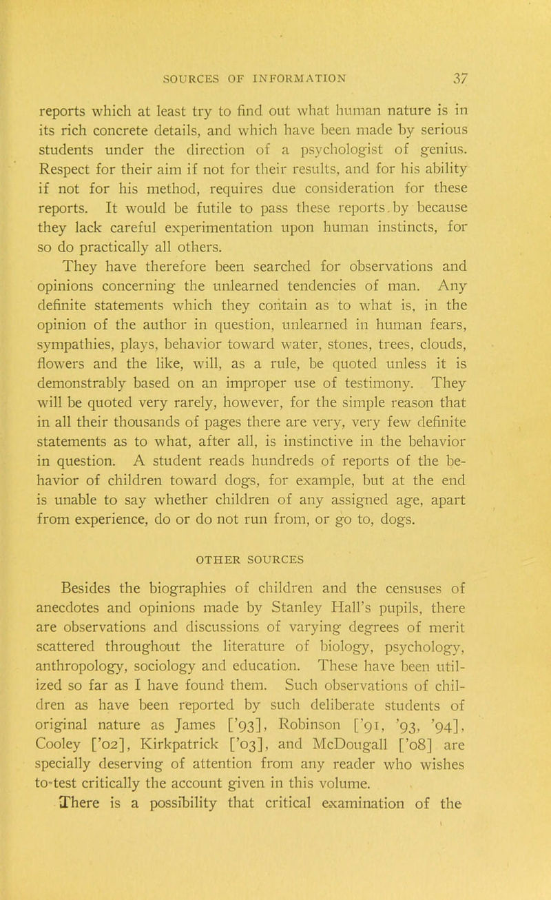 reports which at least try to find out what human nature is in its rich concrete details, and which have been made by serious students under the direction of a psychologist of genius. Respect for their aim if not for their results, and for his ability if not for his method, requires due consideration for these reports. It would be futile to pass these reports.by because they lack careful experimentation upon human instincts, for so do practically all others. They have therefore been searched for observations and opinions concerning the unlearned tendencies of man. Any definite statements which they contain as to what is, in the opinion of the author in question, unlearned in human fears, sympathies, plays, behavior toward water, stones, trees, clouds, flowers and the like, will, as a rule, be quoted unless it is demonstrably based on an improper use of testimony. They will be quoted very rarely, however, for the simple reason that in all their thousands of pages there are very, very few definite statements as to what, after all, is instinctive in the behavior in question. A student reads hundreds of reports of the be- havior of children toward dogs, for example, but at the end is unable to say whether children of any assigned age, apart from experience, do or do not run from, or go to, dogs. OTHER SOURCES Besides the biographies of children and the censuses of anecdotes and opinions made by Stanley Hall’s pupils, there are observations and discussions of varying degrees of merit scattered throughout the literature of biology, psychology, anthropology, sociology and education. These have been util- ized so far as I have found them. Such observations of chil- dren as have been reported by such deliberate students of original nature as James [’93], Robinson [’91, ’93, ’94], Cooley [’02], Kirkpatrick [’03], and McDougall [’08] are specially deserving of attention from any reader who wishes to-test critically the account given in this volume. There is a possibility that critical examination of the
