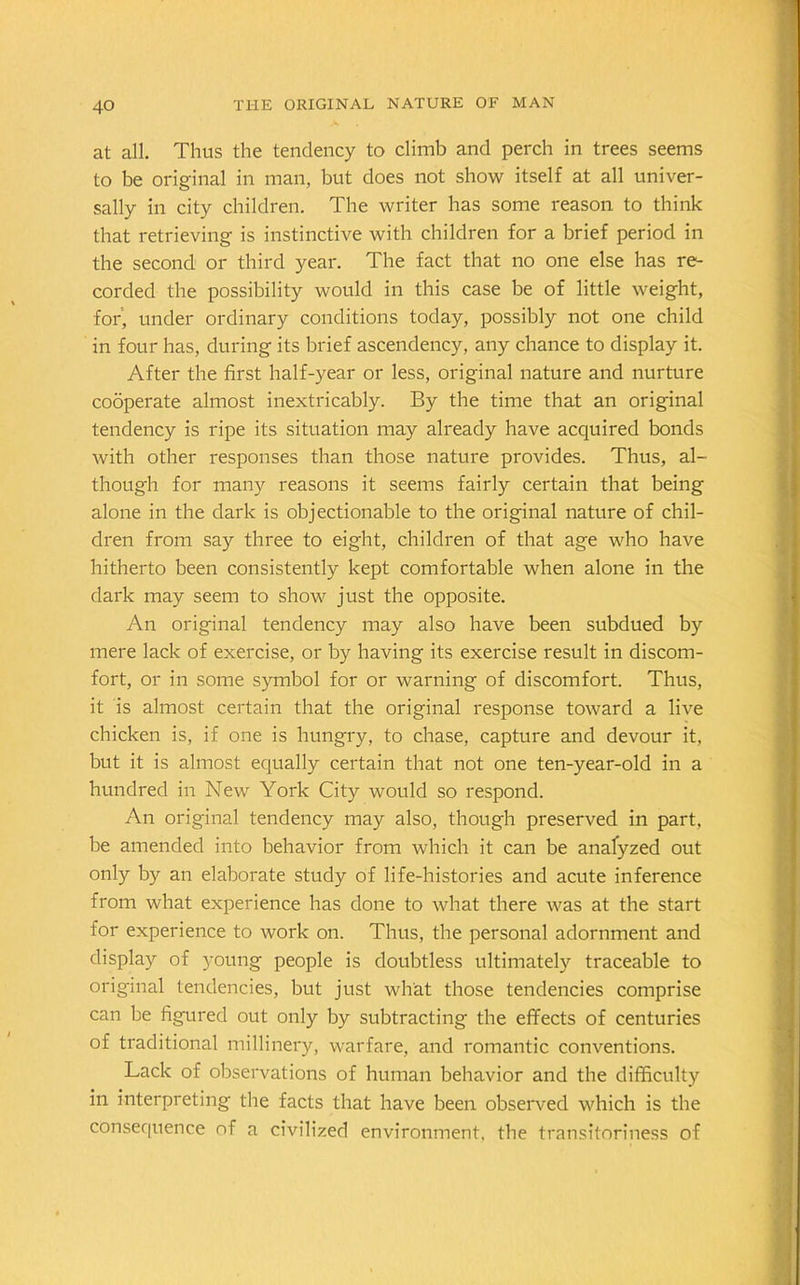 at all. Thus the tendency to climb and perch in trees seems to be original in man, but does not show itself at all univer- sally in city children. The writer has some reason to think that retrieving is instinctive with children for a brief period in the second or third year. The fact that no one else has re- corded the possibility would in this case be of little weight, for, under ordinary conditions today, possibly not one child in four has, during its brief ascendency, any chance to display it. After the first half-year or less, original nature and nurture cooperate almost inextricably. By the time that an original tendency is ripe its situation may already have acquired bonds with other responses than those nature provides. Thus, al- though for many reasons it seems fairly certain that being alone in the dark is objectionable to the original nature of chil- dren from say three to eight, children of that age who have hitherto been consistently kept comfortable when alone in the dark may seem to show just the opposite. An original tendency may also have been subdued by mere lack of exercise, or by having its exercise result in discom- fort, or in some symbol for or warning of discomfort. Thus, it is almost certain that the original response toward a live chicken is, if one is hungry, to chase, capture and devour it, but it is almost equally certain that not one ten-year-old in a hundred in New York City would so respond. An original tendency may also, though preserved in part, be amended into behavior from which it can be analyzed out only by an elaborate study of life-histories and acute inference from what experience has done to what there was at the start for experience to work on. Thus, the personal adornment and display of young people is doubtless ultimately traceable to original tendencies, but just what those tendencies comprise can be figured out only by subtracting the effects of centuries of traditional millinery, warfare, and romantic conventions. Lack of observations of human behavior and the difficulty in interpreting the facts that have been observed which is the consequence of a civilized environment, the transitoriness of