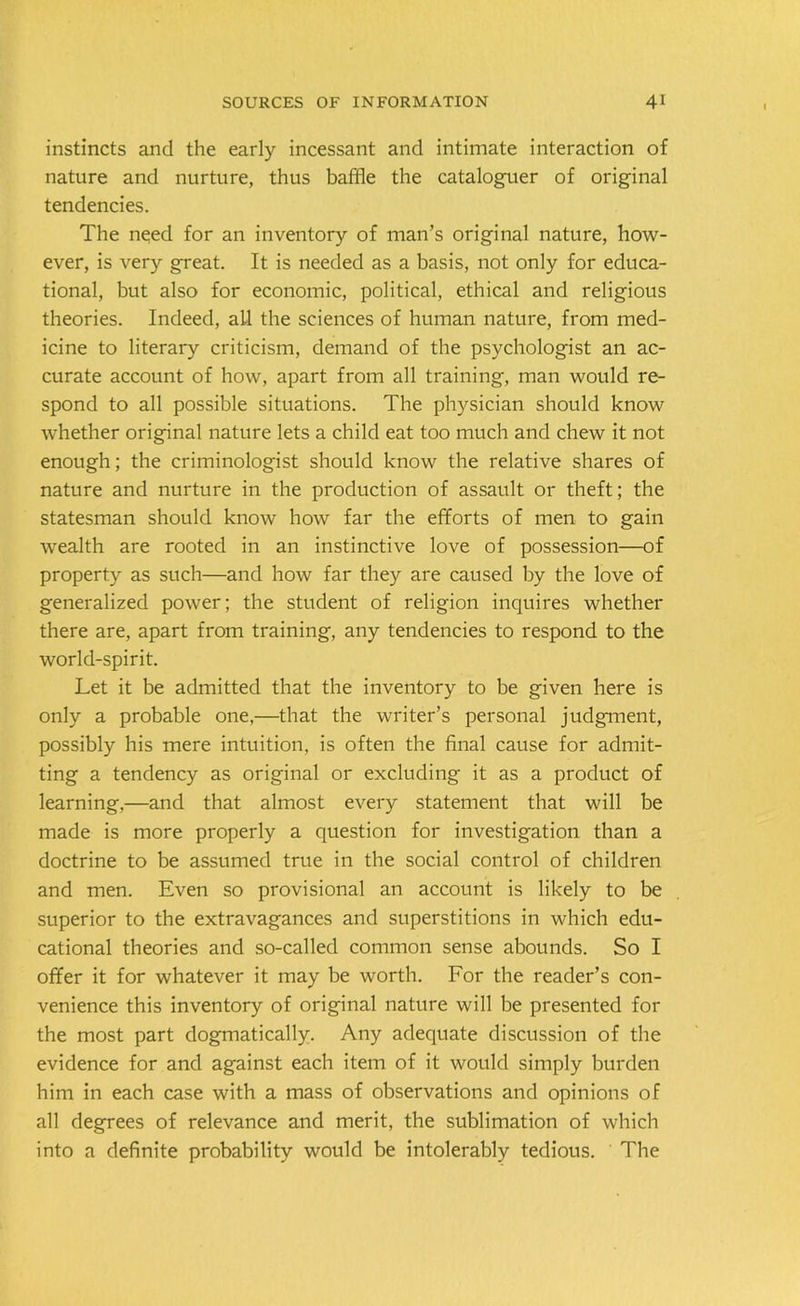 1 instincts and the early incessant and intimate interaction of nature and nurture, thus baffle the cataloguer of original tendencies. The need for an inventory of man’s original nature, how- ever, is very great. It is needed as a basis, not only for educa- tional, but also for economic, political, ethical and religious theories. Indeed, all the sciences of human nature, from med- icine to literary criticism, demand of the psychologist an ac- curate account of how, apart from all training, man would re- spond to all possible situations. The physician should know whether original nature lets a child eat too much and chew it not enough; the criminologist should know the relative shares of nature and nurture in the production of assault or theft; the statesman should know how far the efforts of men to gain wealth are rooted in an instinctive love of possession—of property as such—and how far they are caused by the love of generalized power; the student of religion inquires whether there are, apart from training, any tendencies to respond to the world-spirit. Let it be admitted that the inventory to be given here is only a probable one,—that the writer’s personal judgment, possibly his mere intuition, is often the final cause for admit- ting a tendency as original or excluding it as a product of learning,—and that almost every statement that will be made is more properly a question for investigation than a doctrine to be assumed true in the social control of children and men. Even so provisional an account is likely to be superior to the extravagances and superstitions in which edu- cational theories and so-called common sense abounds. So I offer it for whatever it may be worth. For the reader’s con- venience this inventory of original nature will be presented for the most part dogmatically. Any adequate discussion of the evidence for and against each item of it would simply burden him in each case with a mass of observations and opinions of all degrees of relevance and merit, the sublimation of which into a definite probability would be intolerably tedious. The