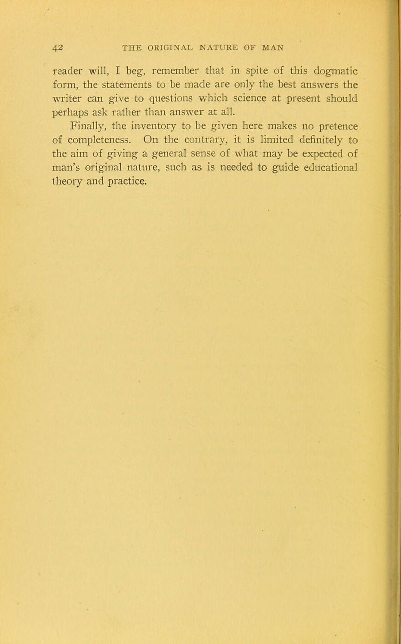 reader will, I beg-, remember that in spite of this dogmatic form, the statements to be made are only the best answers the writer can give to questions which science at present should perhaps ask rather than answer at all. Finally, the inventory to be given here makes no pretence of completeness. On the contrary, it is limited definitely to the aim of giving a general sense of what may be expected of man’s original nature, such as is needed to guide educational theory and practice.