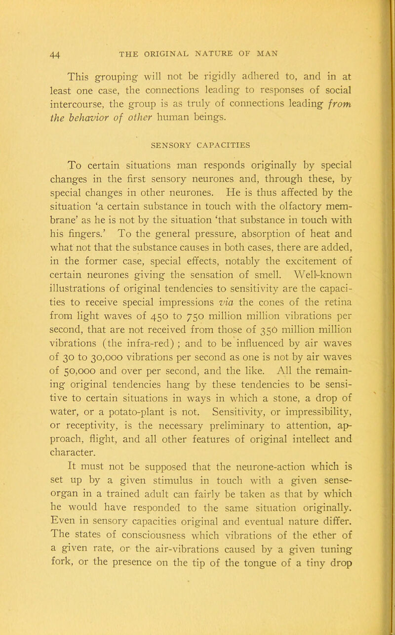 This grouping will not be rigidly adhered to, and in at least one case, the connections leading to responses of social intercourse, the group is as truly of connections leading from the behavior of other human beings. SENSORY CAPACITIES To certain situations man responds originally by special changes in the first sensory neurones and, through these, by special changes in other neurones. He is thus affected by the situation ‘a certain substance in touch with the olfactory mem- brane’ as he is not by the situation ‘that substance in touch with his fingers.’ To the general pressure, absorption of heat and what not that the substance causes in both cases, there are added, in the former case, special effects, notably the excitement of certain neurones giving the sensation of smell. Well-known illustrations of original tendencies to sensitivity are the capaci- ties to receive special impressions via the cones of the retina from light waves of 450 to 750 million million vibrations per second, that are not received from those of 350 million million vibrations (the infra-red) ; and to be influenced by air waves of 30 to 30,000 vibrations per second as one is not by air waves of 50,000 and over per second, and the like. All the remain- ing original tendencies hang by these tendencies to be sensi- tive to certain situations in ways in which a stone, a drop of water, or a potato-plant is not. Sensitivity, or impressibility, or receptivity, is the necessary preliminary to attention, ap- proach, flight, and all other features of original intellect and character. It must not be supposed that the neurone-action which is set up by a given stimulus in touch with a given sense- organ in a trained adult can fairly be taken as that by which he would have responded to the same situation originally. Even in sensory capacities original and eventual nature differ. The states of consciousness which vibrations of the ether of a given rate, or the air-vibrations caused by a given tuning fork, or the presence on the tip of the tongue of a tiny drop