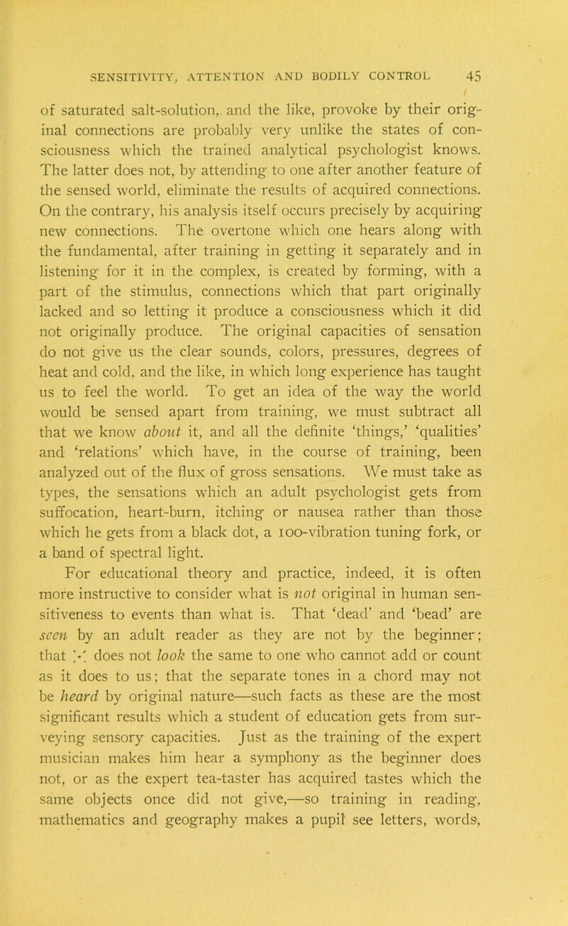 of saturated salt-solution, and the like, provoke by their orig- inal connections are probably very unlike the states of con- sciousness which the trained analytical psychologist knows. The latter does not, by attending to one after another feature of the sensed world, eliminate the results of acquired connections. On the contrary, his analysis itself occurs precisely by acquiring new connections. The overtone which one hears along with the fundamental, after training in getting it separately and in listening for it in the complex, is created by forming, with a part of the stimulus, connections which that part originally lacked and so letting it produce a consciousness which it did not originally produce. The original capacities of sensation do not give us the clear sounds, colors, pressures, degrees of heat and cold, and the like, in which long experience has taught us to feel the world. To get an idea of the way the world would be sensed apart from training, we must subtract all that we know about it, and all the definite ‘things,’ ‘qualities’ and ‘relations’ which have, in the course of training, been analyzed out of the flux of gross sensations. We must take as types, the sensations which an adult psychologist gets from suffocation, heart-burn, itching or nausea rather than those which he gets from a black dot, a ioo-vibration tuning fork, or a band of spectral light. For educational theory and practice, indeed, it is often more instructive to consider what is not original in human sen- sitiveness to events than what is. That ‘dead’ and ‘bead’ are seen by an adult reader as they are not by the beginner; that X does not look the same to one who cannot add or count as it does to us; that the separate tones in a chord may not be heard by original nature—such facts as these are the most significant results which a student of education gets from sur- veying sensory capacities. Just as the training of the expert musician makes him hear a symphony as the beginner does not, or as the expert tea-taster has acquired tastes which the same objects once did not give,—so training in reading, mathematics and geography makes a pupil see letters, words,