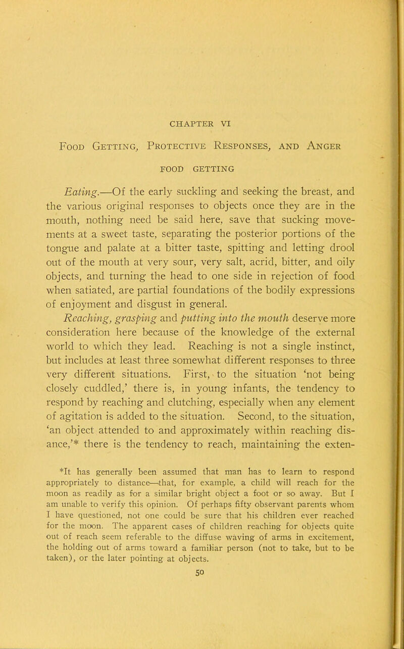 CHAPTER VI Food Getting, Protective Responses, and Anger food getting Eating.—Of the early suckling and seeking the breast, and the various original responses to objects once they are in the mouth, nothing need be said here, save that sucking move- ments at a sweet taste, separating the posterior portions of the tongue and palate at a bitter taste, spitting and letting drool out of the mouth at very sour, very salt, acrid, bitter, and oily objects, and turning the head to one side in rejection of food when satiated, are partial foundations of the bodily expressions of enjoyment and disgust in general. Reaching, grasping and putting into the mouth deserve more consideration here because of the knowledge of the external world to which they lead. Reaching is not a single instinct, but includes at least three somewhat different responses to three very different situations. First, to the situation ‘not being closely cuddled,’ there is, in young infants, the tendency to respond by reaching and clutching, especially when any element of agitation is added to the situation. Second, to the situation, ‘an object attended to and approximately within reaching dis- ance,’* there is the tendency to reach, maintaining the exten- *It has generally been assumed that man has to learn to respond appropriately to distance—.that, for example, a child will reach for the moon as readily as for a similar bright object a foot or so away. But I am unable to verify this opinion. Of perhaps fifty observant parents whom I have questioned, not one could be sure that his children ever reached for the moon. The apparent cases of children reaching for objects quite out of reach seem referable to the diffuse waving of arms in excitement, the holding out of arms toward a familiar person (not to take, but to be taken), or the later pointing at objects.