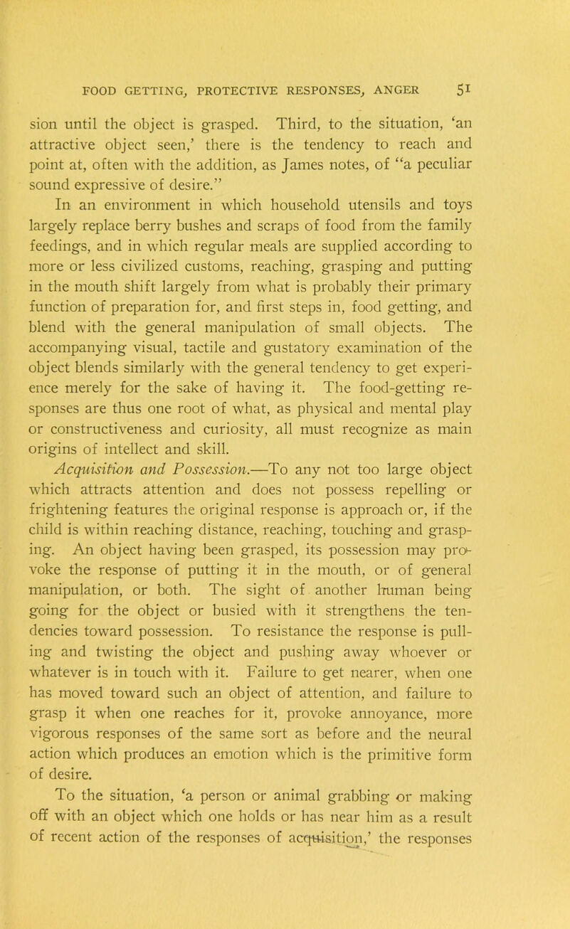 sion until the object is grasped. Third, to the situation, ‘an attractive object seen,’ there is the tendency to reach and point at, often with the addition, as James notes, of “a peculiar sound expressive of desire.” In an environment in which household utensils and toys largely replace berry bushes and scraps of food from the family feedings, and in which regular meals are supplied according to more or less civilized customs, reaching, grasping and putting in the mouth shift largely from what is probably their primary function of preparation for, and first steps in, food getting, and blend with the general manipulation of small objects. The accompanying visual, tactile and gustatory examination of the object blends similarly with the general tendency to get experi- ence merely for the sake of having it. The food-getting re- sponses are thus one root of what, as physical and mental play or constructiveness and curiosity, all must recognize as main origins of intellect and skill. Acquisition and Possession.—To any not too large object which attracts attention and does not possess repelling or frightening features the original response is approach or, if the child is within reaching distance, reaching, touching and grasp- ing. An object having been grasped, its possession may pn> voke the response of putting it in the mouth, or of general manipulation, or both. The sight of another human being going for the object or busied with it strengthens the ten- dencies toward possession. To resistance the response is pull- ing and twisting the object and pushing away whoever or whatever is in touch with it. Failure to get nearer, when one has moved toward such an object of attention, and failure to grasp it when one reaches for it, provoke annoyance, more vigorous responses of the same sort as before and the neural action which produces an emotion which is the primitive form of desire. To the situation, ‘a person or animal grabbing or making off with an object which one holds or has near him as a result of recent action of the responses of acquisition,’ the responses