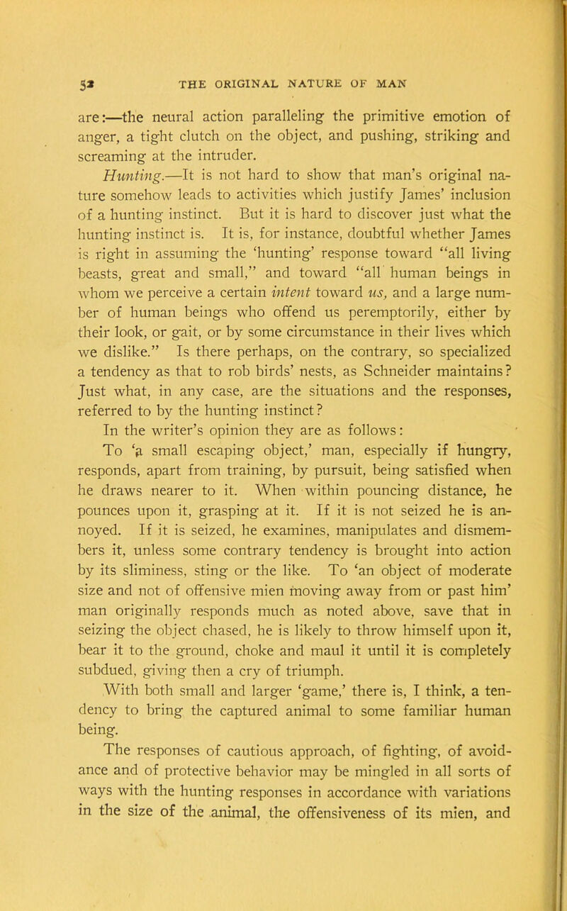 are:—the neural action paralleling the primitive emotion of anger, a tight clutch on the object, and pushing, striking and screaming at the intruder. Hunting.—It is not hard to show that man’s original na- ture somehow leads to activities which justify James’ inclusion of a hunting instinct. But it is hard to discover just what the hunting instinct is. It is, for instance, doubtful whether James is right in assuming the ‘hunting’ response toward “all living beasts, great and small,” and toward “all human beings in whom we perceive a certain intent toward us, and a large num- ber of human beings who offend us peremptorily, either by their look, or gait, or by some circumstance in their lives which we dislike.” Is there perhaps, on the contrary, so specialized a tendency as that to rob birds’ nests, as Schneider maintains? Just what, in any case, are the situations and the responses, referred to by the hunting instinct ? In the writer’s opinion they are as follows: To ‘a small escaping object,’ man, especially if hungry, responds, apart from training, by pursuit, being satisfied when he draws nearer to it. When within pouncing distance, he pounces upon it, grasping at it. If it is not seized he is an- noyed. If it is seized, he examines, manipulates and dismem- bers it, unless some contrary tendency is brought into action by its sliminess, sting or the like. To ‘an object of moderate size and not of offensive mien moving away from or past him’ man originally responds much as noted above, save that in seizing the object chased, he is likely to throw himself upon it, bear it to the ground, choke and maul it until it is completely subdued, giving then a cry of triumph. With both small and larger ‘game,’ there is, I think, a ten- dency to bring the captured animal to some familiar human being. The responses of cautious approach, of fighting, of avoid- ance and of protective behavior may be mingled in all sorts of ways with the hunting responses in accordance with variations in the size of the animal, the offensiveness of its mien, and