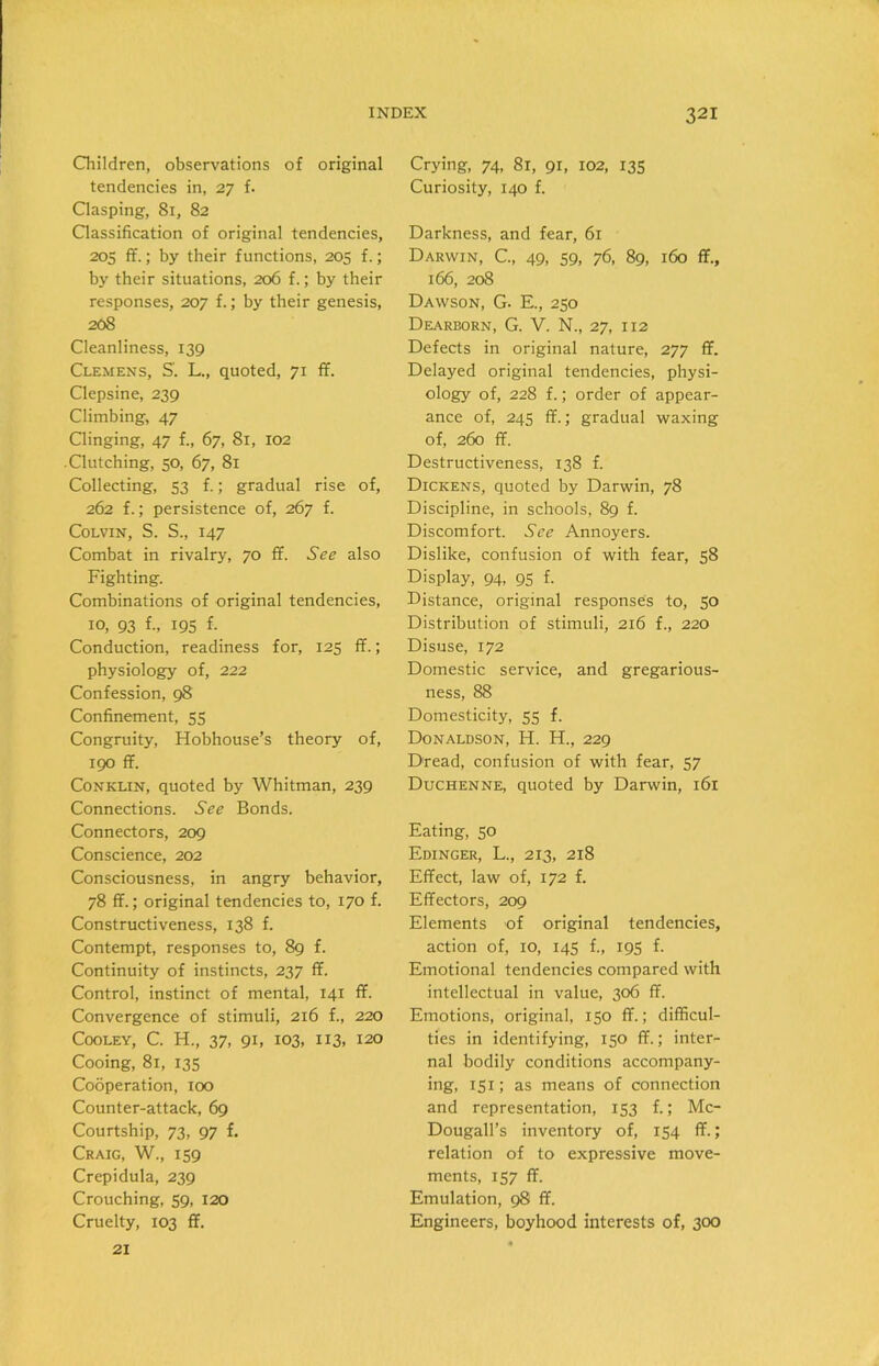 Children, observations of original tendencies in, 27 f. Clasping, 81, 82 Classification of original tendencies, 205 ff.; by their functions, 205 f.; by their situations, 206 f.; by their responses, 207 f.; by their genesis, 208 Cleanliness, 139 Clemens, S'. L., quoted, 71 ff. Clepsine, 239 Climbing, 47 Clinging, 47 f„ 67, 81, 102 .Clutching, 50, 67, 81 Collecting, 53 f.; gradual rise of, 262 f.; persistence of, 267 f. Colvin, S. S., 147 Combat in rivalry, 70 ff. See also Fighting. Combinations of original tendencies, 10, 93 f„ 195 f. Conduction, readiness for, 125 ff.; physiology of, 222 Confession, 98 Confinement, 55 Congruity, Hobhouse’s theory of, 190 ff. Conklin, quoted by Whitman, 239 Connections. See Bonds. Connectors, 209 Conscience, 202 Consciousness, in angry behavior, 78 ff.; original tendencies to, 170 f. Constructiveness, 138 f. Contempt, responses to, 89 f. Continuity of instincts, 237 ff. Control, instinct of mental, 141 ff. Convergence of stimuli, 216 f., 220 Cooley, C. H., 37, 91, 103, 113, 120 Cooing, 81, 135 Cooperation, 100 Counter-attack, 69 Courtship, 73, 97 f. Craig, W., 159 Crepidula, 239 Crouching, 59, 120 Cruelty, 103 ff. Crying, 74, 81, 91, 102, 135 Curiosity, 140 f. Darkness, and fear, 61 Darwin, C., 49, 59, 76, 89, 160 ff., 166, 208 Dawson, G. E., 250 Dearborn, G. V. N., 27, 112 Defects in original nature, 277 ff. Delayed original tendencies, physi- ology of, 228 f.; order of appear- ance of, 245 ff.; gradual waxing of, 260 ff. Destructiveness, 138 f. Dickens, quoted by Darwin, 78 Discipline, in schools, 89 f. Discomfort. See Annoyers. Dislike, confusion of with fear, 58 Display, 94, 95 f. Distance, original responses to, 50 Distribution of stimuli, 216 f., 220 Disuse, 172 Domestic service, and gregarious- ness, 88 Domesticity, 55 f. Donaldson, H. H., 229 Dread, confusion of with fear, 57 Duchenne, quoted by Darwin, 161 Eating, 50 Edinger, L., 213, 218 Effect, law of, 172 f. Effectors, 209 Elements of original tendencies, action of, 10, 145 f., 195 f. Emotional tendencies compared with intellectual in value, 306 ff. Emotions, original, 150 ff.; difficul- ties in identifying, 150 ff.; inter- nal bodily conditions accompany- ing, 151; as means of connection and representation, 153 f.; Mc- Dougall’s inventory of, 154 ff.; relation of to expressive move- ments, 157 ff. Emulation, 98 ff. Engineers, boyhood interests of, 300 21