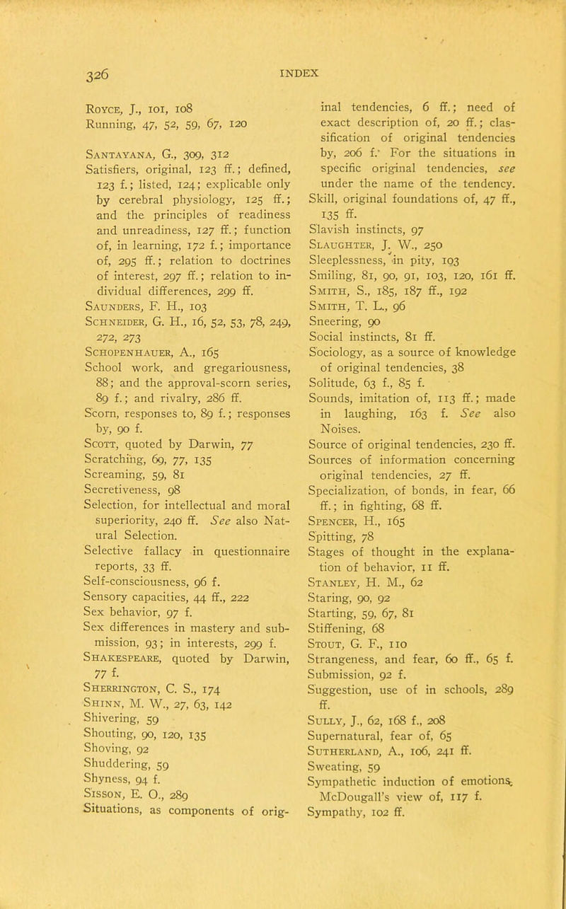 Royce, J., ioi, 108 Running, 47, 52, 59, 67, 120 Santayana, G., 309, 312 Satisfiers, original, 123 ff.; defined, 123 f.; listed, 124; explicable only by cerebral physiology, 125 ff.; and the principles of readiness and unreadiness, 127 ff.; function of, in learning, 172 f.; importance of, 295 ff.; relation to doctrines of interest, 297 ff.; relation to in- dividual differences, 299 ff. Saunders, F. H., 103 Schneider, G. H., 16, 52, 53, 78, 249, 272, 273 Schopenhauer, A., 165 School work, and gregariousness, 88; and the approval-scorn series, 89 f.; and rivalry, 286 ff. Scorn, responses to, 89 f.; responses by, 90 f. Scott, quoted by Darwin, 77 Scratching, 69, 77, 135 Screaming, 59, 81 Secretiveness, 98 Selection, for intellectual and moral superiority, 240 ff. See also Nat- ural Selection. Selective fallacy in questionnaire reports, 33 ff. Self-consciousness, 96 f. Sensory capacities, 44 ff., 222 Sex behavior, 97 f. Sex differences in mastery and sub- mission, 93; in interests, 299 f. Shakespeare, quoted by Darwin, 77 f. Sherrington, C. S., 174 Shinn, M. W., 27, 63, 142 Shivering, 59 Shouting, 90, 120, 135 Shoving, 92 Shuddering, 59 Shyness, 94 f. Sisson, E. O., 289 Situations, as components of orig- inal tendencies, 6 ff.; need of exact description of, 20 ff.; clas- sification of original tendencies by, 206 f.' For the situations in specific original tendencies, see under the name of the tendency. Skill, original foundations of, 47 ff., 135 ff. Slavish instincts, 97 Slaughter, J. W., 250 Sleeplessness, in pity, 103 Smiling, 81, 90, 91, 103, 120, 161 ff. Smith, S., 185, 187 ff., 192 Smith, T. L., 96 Sneering, 90 Social instincts, 81 ff. Sociology, as a source of knowledge of original tendencies, 38 Solitude, 63 f., 85 f. Sounds, imitation of, 113 ff.; made in laughing, 163 f. See also Noises. Source of original tendencies, 230 ff. Sources of information concerning original tendencies, 27 ff. Specialization, of bonds, in fear, 66 ff.; in fighting, 68 ff. Spencer, H., 165 Spitting, 78 Stages of thought in the explana- tion of behavior, 11 ff. Stanley, H. M., 62 Staring, 90, 92 Starting, 59, 67, 81 Stiffening, 68 Stout, G. F., no Strangeness, and fear, 60 ff., 65 f. Submission, 92 f. Suggestion, use of in schools, 289 ff. Sully, J., 62, 168 f., 208 Supernatural, fear of, 65 Sutherland, A., 106, 241 ff. Sweating, 59 Sympathetic induction of emotions; McDougall’s view of, 117 f. Sympathy, 102 ff.