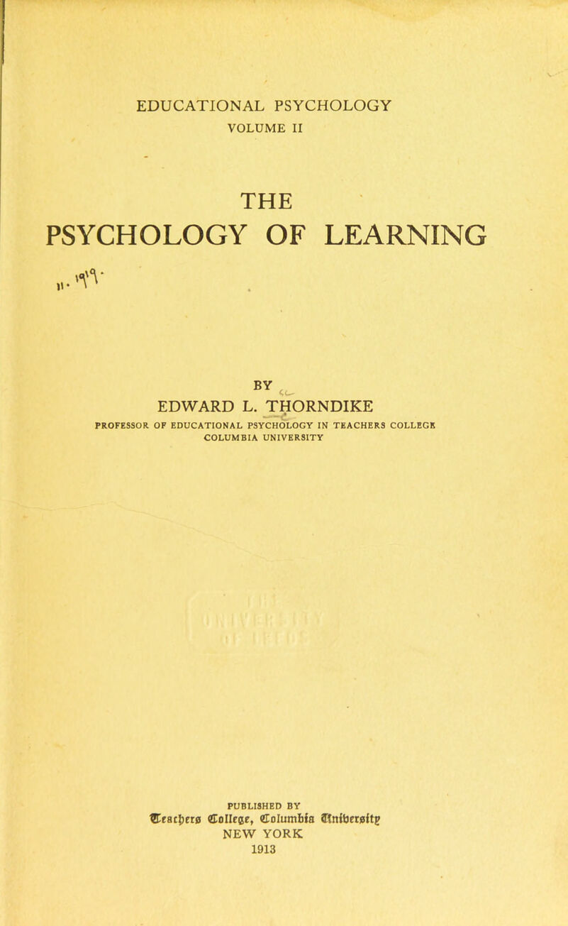 VOLUME II THE PSYCHOLOGY OF LEARNING BY EDWARD L. THORNDIKE PROFESSOR OF EDUCATIONAL PSYCHOLOGY IN TEACHERS COLLEGE COLUMBIA UNIVERSITY PUBLISHED BY Heathers CoIIece, UEoIumHa atnibereftp NEW YORK 1913