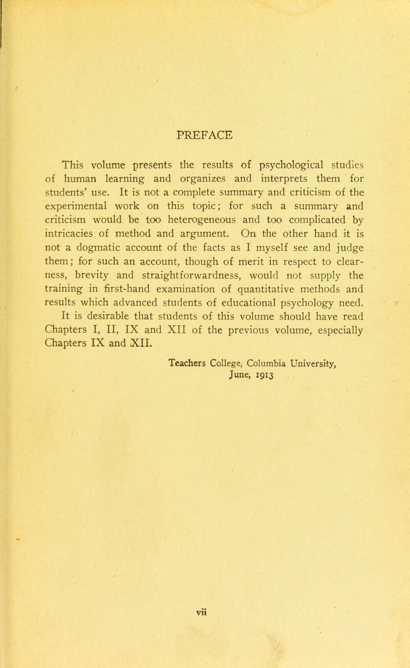 PREFACE This volume presents the results of psychological studies of human learning and organizes and interprets them for students’ use. It is not a complete summary and criticism of the experimental work on this topic; for such a summary and criticism would be too heterogeneous and too complicated by intricacies of method and argument. On the other hand it is not a dogmatic account of the facts as I myself see and judge them; for such an account, though of merit in respect to clear- ness, brevity and straightforwardness, would not supply the training in first-hand examination of quantitative methods and results which advanced students of educational psychology need. It is desirable that students of this volume should have read Chapters I, II, IX and XII of the previous volume, especially Chapters IX and XII. Teachers College, Columbia University, June, 1913