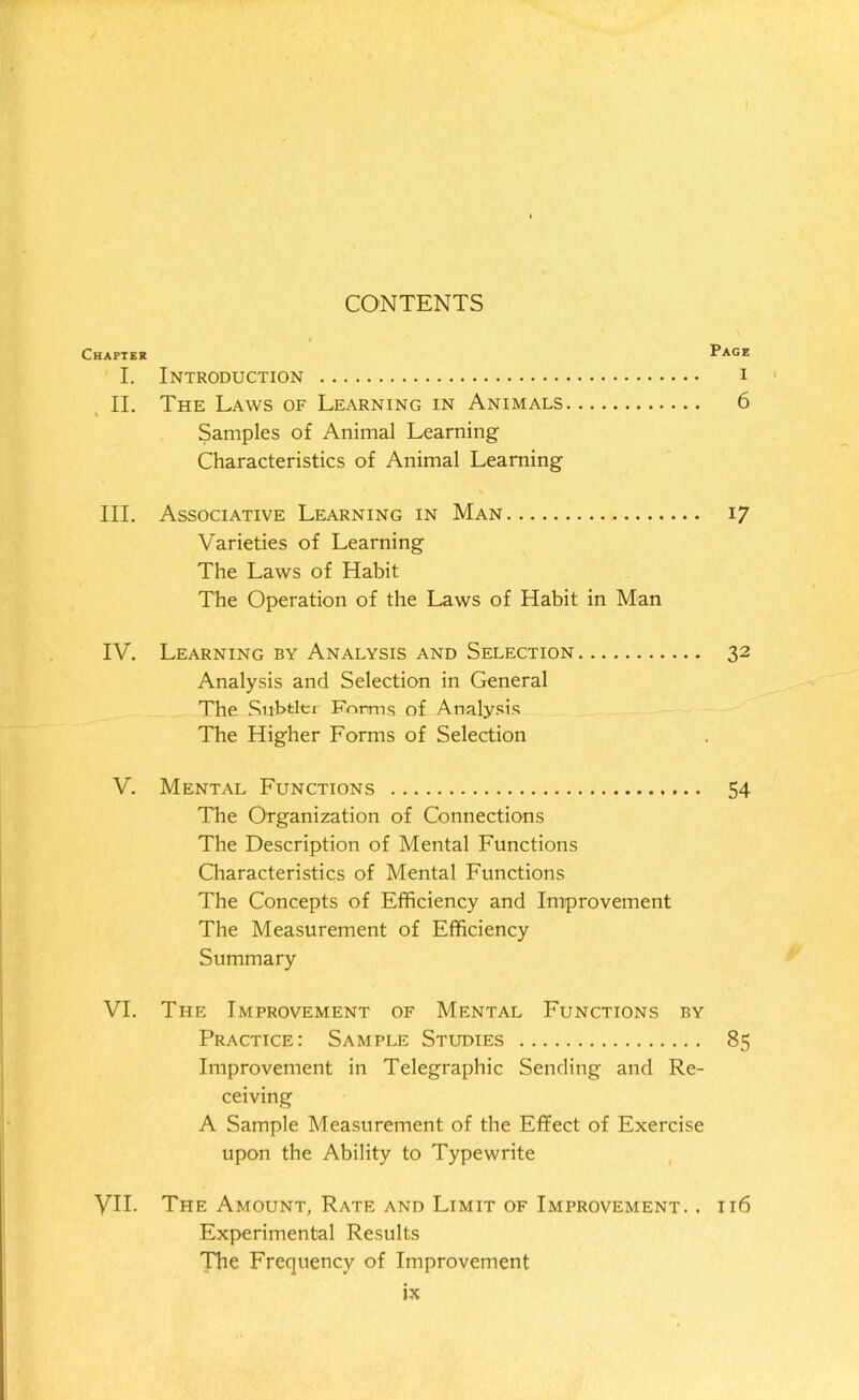 CONTENTS Chapter “age I. Introduction i II. The Laws of Learning in Animals 6 Samples of Animal Learning Characteristics of Animal Learning III. Associative Learning in Man 17 Varieties of Learning The Laws of Habit The Operation of the Laws of Habit in Man IV. Learning by Analysis and Selection 32 Analysis and Selection in General The Subtler Forms of Analysis The Higher Forms of Selection V. Mental Functions 54 The Organization of Connections The Description of Mental Functions Characteristics of Mental Functions The Concepts of Efficiency and Improvement The Measurement of Efficiency Summary VI. The Improvement of Mental Functions by Practice: Sample Studies 85 Improvement in Telegraphic Sending and Re- ceiving A Sample Measurement of the Effect of Exercise upon the Ability to Typewrite VII. The Amount, Rate and Limit of Improvement. . 116 Experimental Results The Frequency of Improvement