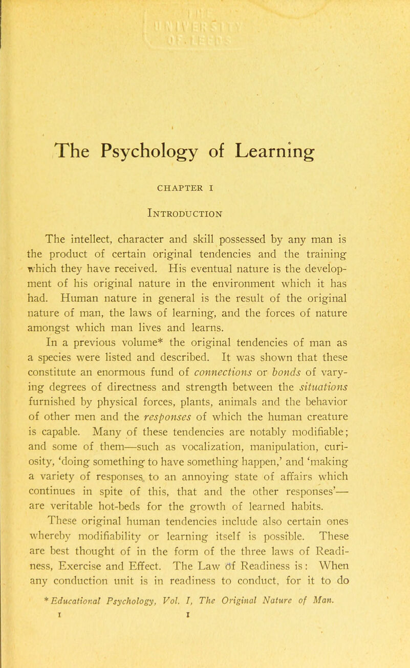 The Psychology of Learning CHAPTER I Introduction The intellect, character and skill possessed by any man is the product of certain original tendencies and the training which they have received. His eventual nature is the develop- ment of his original nature in the environment which it has had. Human nature in general is the result of the original nature of man, the laws of learning, and the forces of nature amongst which man lives and learns. In a previous volume* the original tendencies of man as a species were listed and described. It was shown that these constitute an enormous fund of connections or bonds of vary- ing degrees of directness and strength between the situations furnished by physical forces, plants, animals and the behavior of other men and the responses of which the human creature is capable. Many of these tendencies are notably modifiable; and some of them—such as vocalization, manipulation, curi- osity, ‘doing something to have something happen,’ and ‘making a variety of responses to an annoying state of affairs which continues in spite of this, that and the other responses’— are veritable hot-beds for the growth of learned habits. These original human tendencies include also certain ones whereby modifiability or learning itself is possible. These are best thought of in the form of the three laws of Readi- ness, Exercise and Effect. The Law df Readiness is: When any conduction unit is in readiness to conduct, for it to do * Educational Psychology, Vol. I, The Original Nature of Man.