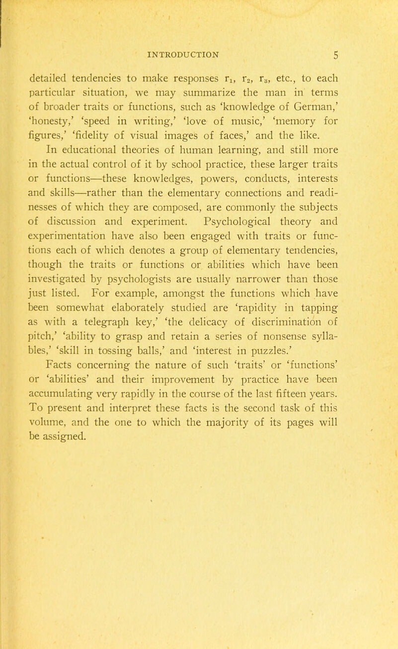 detailed tendencies to make responses r1; r2, r3, etc., to each particular situation, we may summarize the man in terms of broader traits or functions, such as ‘knowledge of German,’ ‘honesty,’ ‘speed in writing,’ ‘love of music,’ ‘memory for figures,’ ‘fidelity of visual images of faces,’ and the like. In educational theories of human learning, and still more in the actual control of it by school practice, these larger traits or functions—these knowledges, powers, conducts, interests and skills—rather than the elementary connections and readi- nesses of which they are composed, are commonly the subjects of discussion and experiment. Psychological theory and experimentation have also been engaged with traits or func- tions each of which denotes a group of elementary tendencies, though the traits or functions or abilities which have been investigated by psychologists are usually narrower than those just listed. For example, amongst the functions which have been somewhat elaborately studied are ‘rapidity in tapping as with a telegraph key,’ ‘the delicacy of discrimination of pitch,’ ‘ability to grasp and retain a series of nonsense sylla- bles,’ ‘skill in tossing balls,’ and ‘interest in puzzles.’ Facts concerning the nature of such ‘traits’ or ‘functions’ or ‘abilities’ and their improvement by practice have been accumulating very rapidly in the course of the last fifteen years. To present and interpret these facts is the second task of this volume, and the one to which the majority of its pages will be assigned.