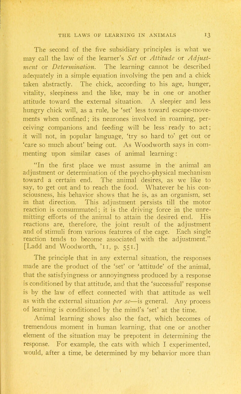 The second of the five subsidiary principles is what we may call the law of the learner’s Set or Attitude or Adjust- ment or Determination. The learning cannot be described adequately in a simple equation involving the pen and a chick taken abstractly. The chick, according to his age, hunger, vitality, sleepiness and the like, may be in one or another attitude toward the external situation. A sleepier and less hungry chick will, as a rule, be ‘set’ less toward escape-move- ments when confined; its neurones involved in roaming, per- ceiving companions and feeding will be less ready to act; it will not, in popular language, ‘try so hard to’ get out or ‘care so much about’ being out. As Woodworth says in com- menting upon similar cases of animal learning: “In the first place we must assume in the animal an adjustment or determination of the psycho-physical mechanism toward a certain end. The animal desires, as we like to say, to get out and to reach the food. Whatever be his con- sciousness, his behavior shows that he is, as an organism, set in that direction. This adjustment persists till the motor reaction is consummated; it is the driving force in ^he unre- mitting efforts of the animal to attain the desired end. His reactions are, therefore, the joint result of the adjustment and of stimuli from various features of the cage. Each single reaction tends to become associated with the adjustment.” [Ladd and Woodworth, Ti, p. 551.] The principle that in any external situation, the responses made are the product of the ‘set’ or ‘attitude’ of the animal, that the satisfyingness or annoyingness produced by a response is conditioned by that attitude, and that the ‘successful’ response is by the law of effect connected with that attitude as well as with the external situation per sc—is general. Any process of learning is conditioned by the mind’s ‘set’ at the time. Animal learning shows also the fact, which becomes of tremendous moment in human learning, that one or another element of the situation may be prepotent in determining the response. For example, the cats with which I experimented, would, after a time, be determined by my behavior more than I