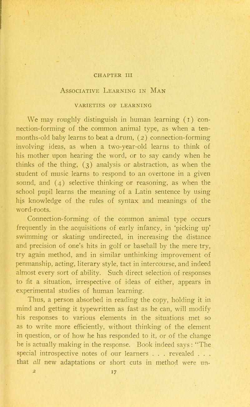 CHAPTER III Associative Learning in Man VARIETIES OF LEARNING We may roughly distinguish in human learning (i) con- nection-forming of the common animal type, as when a ten- months-old baby learns to beat a drum, (2) connection-forming involving ideas, as when a two-year-old learns to think of his mother upon hearing the word, or to say candy when he thinks of the thing, (3) analysis or abstraction, as when the student of music learns to respond to an overtone in a given sound, and (4) selective thinking or reasoning, as when the school pupil learns the meaning of a Latin sentence by using his knowledge of the rules of syntax and meanings of the word-roots. Connection-forming of the common animal type occurs frequently in the acquisitions of early infancy, in ‘picking up’ swimming or skating undirected, in increasing the distance and precision of one’s hits in golf or baseball by the mere try, try again method, and in similar unthinking improvement of penmanship, acting, literary style, tact in intercourse, and indeed almost every sort of ability. Such direct selection of responses to fit a situation, irrespective of ideas of either, appears in experimental studies of human learning. Thus, a person absorbed in reading the copy, holding it in mind and getting it typewritten as fast as he can, will modify his responses to various elements in the situations met so as to write more efficiently, without thinking of the element in question, or of how he has responded to it, or of the change he is actually making in the response. Book indeed says : “The special introspective notes of our learners . . . revealed . . . that all new adaptations or short cuts in method were un- 2