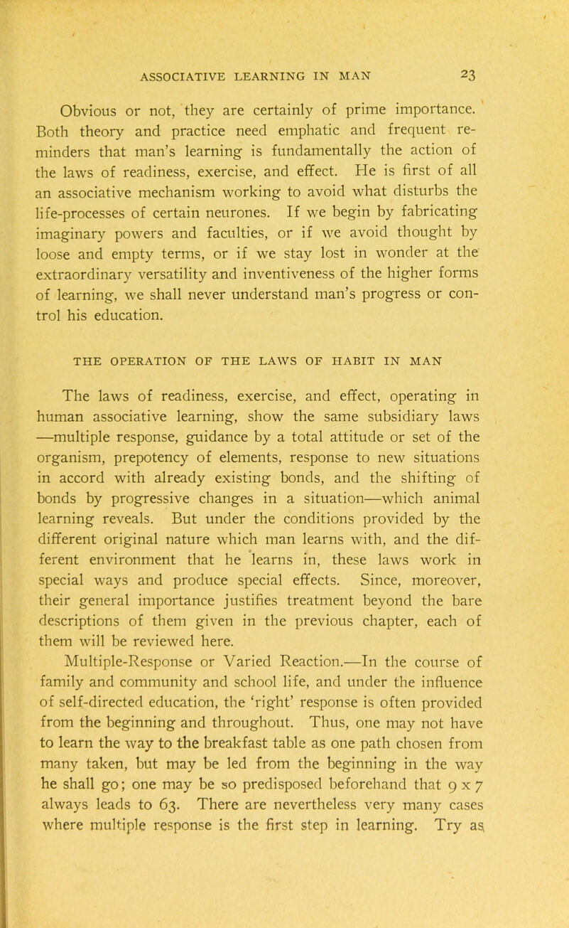Obvious or not, they are certainly of prime importance. Both theory and practice need emphatic and frequent re- minders that man’s learning is fundamentally the action of the laws of readiness, exercise, and effect. He is first of all an associative mechanism working to avoid what disturbs the life-processes of certain neurones. If we begin by fabricating imaginary powers and faculties, or if we avoid thought by loose and empty terms, or if we stay lost in wonder at the extraordinary versatility and inventiveness of the higher forms of learning, we shall never understand man’s progress or con- trol his education. THE OPERATION OF THE LAWS OF HABIT IN MAN The laws of readiness, exercise, and effect, operating in human associative learning, show the same subsidiary laws —multiple response, guidance by a total attitude or set of the organism, prepotency of elements, response to new situations in accord with already existing bonds, and the shifting of bonds by progressive changes in a situation—which animal learning reveals. But under the conditions provided by the different original nature which man learns with, and the dif- ferent environment that he learns in, these laws work in special ways and produce special effects. Since, moreover, their general importance justifies treatment beyond the bare descriptions of them given in the previous chapter, each of them will be reviewed here. Multiple-Response or Varied Reaction.—In the course of family and community and school life, and under the influence of self-directed education, the ‘right’ response is often provided from the beginning and throughout. Thus, one may not have to learn the way to the breakfast table as one path chosen from many taken, but may be led from the beginning in the way he shall go; one may be so predisposed beforehand that 9x7 always leads to 63. There are nevertheless very many cases where multiple response is the first step in learning. Try aSi