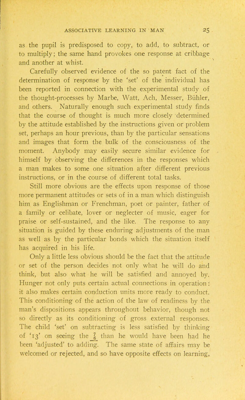 as the pupil is predisposed to copy, to add, to subtract, or to multiply; the same hand provokes one response at cribbage and another at whist. Carefully observed evidence of the so patent fact of the determination of response by the ‘set’ of the individual has been reported in connection with the experimental study of the thought-processes by Marbe, Watt, Ach, Messer, Biihler, and others. Naturally enough such experimental study finds that the course of thought is much more closely determined by the attitude established by the instructions given or problem set, perhaps an hour previous, than by the particular sensations and images that form the bulk of the consciousness of the moment. Anybody may easily secure similar evidence for himself by observing the differences in the responses which a man makes to some one situation after different previous instructions, or in the course of different total tasks. Still more obvious are the effects upon response of those more permanent attitudes or sets of in a man which distinguish him as Englishman or Frenchman, poet or painter, father of a family or celibate, lover or neglecter of music, eager for praise or self-sustained, and the like. The response to any situation is guided by these enduring adjustments of the man as well as by the particular bonds which the situation itself has acquired in his life. Only a little less obvious should be the fact that the attitude or set of the person decides not only what he will do and think, but also what he will be satisfied and annoyed by. Hunger not only puts certain actual connections in operation: it also makes certain conduction units more ready to conduct. This conditioning of the action of the law of readiness by the man’s dispositions appears throughout behavior, though not so directly as its conditioning of gross external responses. The child ‘set’ on subtracting is less satisfied by thinking of ‘13’ on seeing the \ than he would have been had he been ‘adjusted’ to adding. The same state of affairs may be welcomed or rejected, and so have opposite effects on learning,