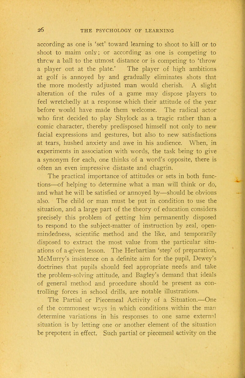 according as one is ‘set’ toward learning to shoot to kill or to shoot to maim only; or according as one is competing to threw a ball to the utmost distance or is competing to ‘throw a player out at the plate.’ The player of high ambitions at golf is annoyed by and gradually eliminates shots that the more modestly adjusted man would cherish. A slight alteration of the rules of a game may dispose players to feel wretchedly at a response which their attitude of the year before would have made them welcome. The radical actor who first decided to play Shylock as a tragic rather than a comic character, thereby predisposed himself not only to new facial expressions and gestures, but also to new satisfactions at tears, hushed anxiety and awe in his audience. When, in experiments in association with words, the task being to give a synonym for each, one thinks of a word’s opposite, there is often an even impressive distaste and chagrin. The practical importance of attitudes or sets in both func- tions—of helping to determine what a man will think or do, and what he will be satisfied or annoyed by—should be obvious also. The child or man must be put in condition to use the situation, and a large part of the theory of education considers precisely this problem of getting him permanently disposed to respond to the subject-matter of instruction by zeal, open- mindedness, scientific method and the like, and temporarily disposed to extract the most value from the particular situ- ations of a-given lesson. The Herbartian ‘step’ of preparation, McMurry’s insistence on a definite aim for the pupil, Dewey’s doctrines that pupils should feel appropriate needs and take the problem-solving attitude, and Bagley’s demand that ideals of general method and procedure should be present as con- trolling forces in school drills, are notable illustrations. The Partial or Piecemeal Activity of a Situation.—One of the commonest ways in which conditions within the man determine variations in his responses to one same external situation is by letting one or another element of the situation be prepotent in effect, Such partial or piecemeal activity on the