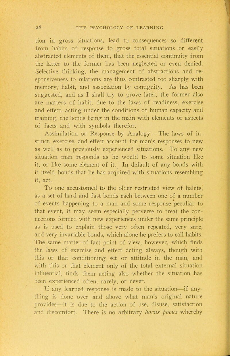 tion in gross situations, lead to consequences so different from habits of response to gross total situations or easily abstracted elements of them, that the essential continuity from the latter to the former has been neglected or even denied. Selective thinking, the management of abstractions and re- sponsiveness to relations are thus contrasted too sharply with memory, habit, and association by contiguity. As has been suggested, and as I shall try to prove later, the former also are matters of habit, due to the laws of readiness, exercise and effect, acting under the conditions of human capacity and training, the bonds being in the main with elements or aspects of facts and with symbols therefor. Assimilation or Response by Analogy.—The laws of in- stinct, exercise, and effect account for man’s responses to new as well as to previously experienced situations. To any new situation man responds as he would to some situation like it, or like some element of it. In default of any bonds with it itself, bonds that he has acquired with situations resembling it, act. To one accustomed to the older restricted view of habits, as a set of hard and fast bonds each between one of a number of events happening to a man and some response peculiar to that event, it may seem especially perverse to treat the con- nections formed with new experiences under the same principle as is used to explain those very often repeated, very sure, and very invariable bonds, which alone he prefers to call habits. The same matter-of-fact point of view, however, which finds the laws of exercise and effect acting always, though with this or that conditioning set or attitude in the man, and with this or that element only of the total external situation influential, finds them acting also whether the situation has been experienced often, rarely, or never. If any learned response is made to the situation—if any- thing is done over and above what man’s original nature provides—it is due to the action of use, disuse, satisfaction and discomfort. There is no arbitrary hocus pocus whereby