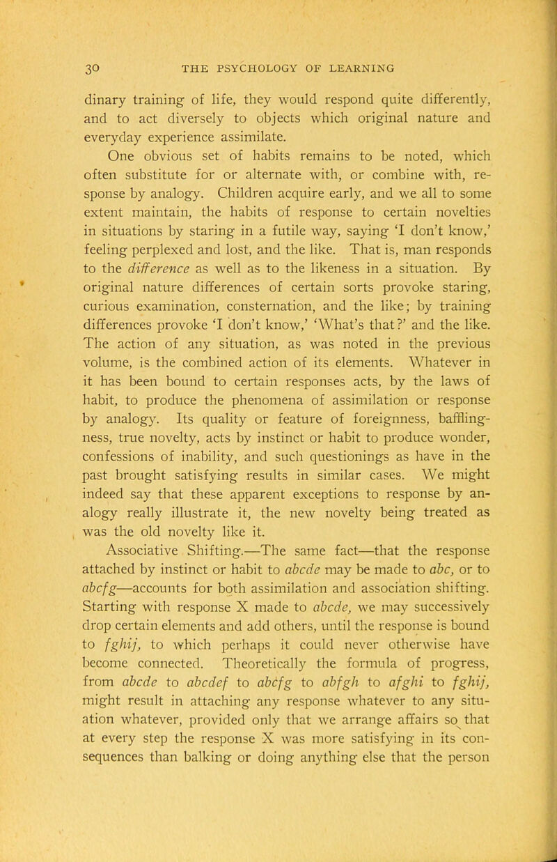 dinary training of life, they would respond quite differently, and to act diversely to objects which original nature and everyday experience assimilate. One obvious set of habits remains to be noted, which often substitute for or alternate with, or combine with, re- sponse by analogy. Children acquire early, and we all to some extent maintain, the habits of response to certain novelties in situations by staring in a futile way, saying ‘I don’t know,’ feeling perplexed and lost, and the like. That is, man responds to the difference as well as to the likeness in a situation. By original nature differences of certain sorts provoke staring, curious examination, consternation, and the like; by training differences provoke T don’t know,’ ‘What’s that?’ and the like. The action of any situation, as was noted in the previous volume, is the combined action of its elements. Whatever in it has been bound to certain responses acts, by the laws of habit, to produce the phenomena of assimilation or response by analogy. Its quality or feature of foreignness, baffling- ness, true novelty, acts by instinct or habit to produce wonder, confessions of inability, and such questionings as have in the past brought satisfying results in similar cases. We might indeed say that these apparent exceptions to response by an- alogy really illustrate it, the new novelty being treated as was the old novelty like it. Associative Shifting.—The same fact—that the response attached by instinct or habit to abcde may be made to abc, or to abcfg—accounts for both assimilation and association shifting. Starting with response X made to abcde, we may successively drop certain elements and add others, until the response is bound to fghij, to which perhaps it could never otherwise have become connected. Theoretically the formula of progress, from abcde to abcdef to abcfg to abfgh to afghi to fghij, might result in attaching any response whatever to any situ- ation whatever, provided only that we arrange affairs so that at every step the response X was more satisfying in its con- sequences than balking or doing anything else that the person
