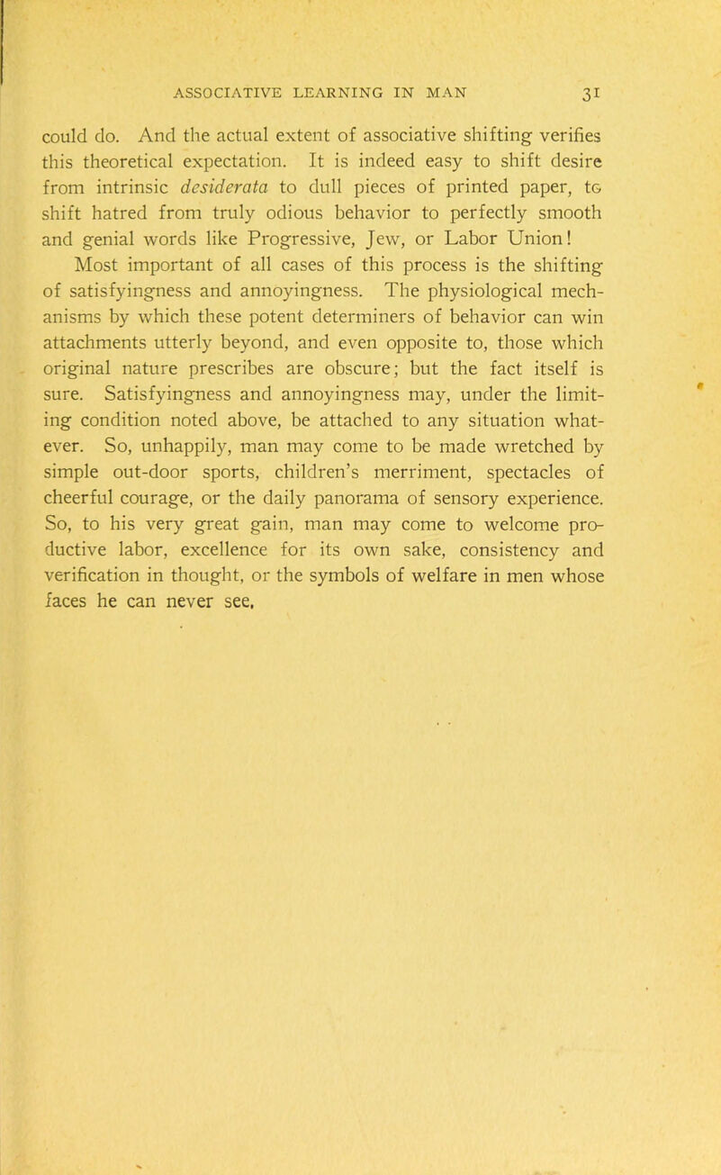 could do. And the actual extent of associative shifting verifies this theoretical expectation. It is indeed easy to shift desire from intrinsic desiderata to dull pieces of printed paper, tG shift hatred from truly odious behavior to perfectly smooth and genial words like Progressive, Jew, or Labor Union! Most important of all cases of this process is the shifting of satisfyingness and annoyingness. The physiological mech- anisms by which these potent determiners of behavior can win attachments utterly beyond, and even opposite to, those which original nature prescribes are obscure; but the fact itself is sure. Satisfyingness and annoyingness may, under the limit- ing condition noted above, be attached to any situation what- ever. So, unhappily, man may come to be made wretched by simple out-door sports, children’s merriment, spectacles of cheerful courage, or the daily panorama of sensory experience. So, to his very great gain, man may come to welcome pro- ductive labor, excellence for its own sake, consistency and verification in thought, or the symbols of welfare in men whose faces he can never see,