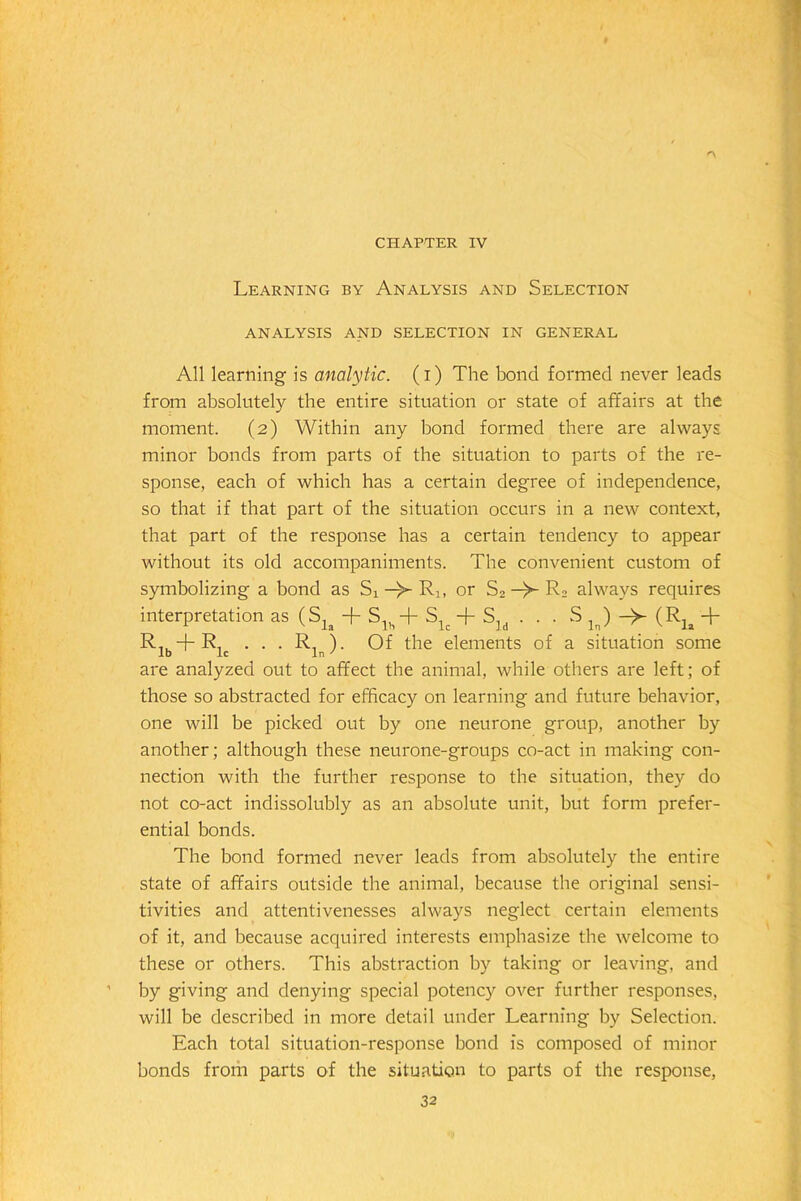 CHAPTER IV Learning by Analysis and Selection ANALYSIS AND SELECTION IN GENERAL All learning is analytic, (i) The bond formed never leads from absolutely the entire situation or state of affairs at the moment. (2) Within any bond formed there are always minor bonds from parts of the situation to parts of the re- sponse, each of which has a certain degree of independence, so that if that part of the situation occurs in a new context, that part of the response has a certain tendency to appear without its old accompaniments. The convenient custom of symbolizing a bond as Si—or S2 —R2 always requires interpretation as (Sla + Slh + Slc + Sld . . . S l ) (RJa + R,u + R. . . . R. ). Of the elements of a situation some are analyzed out to affect the animal, while others are left; of those so abstracted for efficacy on learning and future behavior, one will be picked out by one neurone group, another by another; although these neurone-groups co-act in making con- nection with the further response to the situation, they do not co-act indissolubly as an absolute unit, but form prefer- ential bonds. The bond formed never leads from absolutely the entire state of affairs outside the animal, because the original sensi- tivities and attentivenesses always neglect certain elements of it, and because acquired interests emphasize the welcome to these or others. This abstraction by taking or leaving, and by giving and denying special potency over further responses, will be described in more detail under Learning by Selection. Each total situation-response bond is composed of minor bonds from parts of the situation to parts of the response,