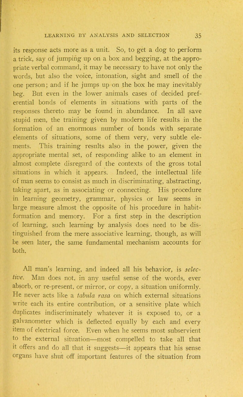 its response acts more as a unit. So, to get a dog to perform a trick, say of jumping up on a box and begging, at the appro- priate verbal command, it may be necessary to have not only the words, but also the voice, intonation, sight and smell of the one person; and if he jumps up on the box he may inevitably beg. But even in the lower animals cases of decided pref- erential bonds of elements in situations with parts of the responses thereto may be found in abundance. In all save stupid men, the training given by modern life results in the formation of an enormous number of bonds with separate elements of situations, some of them very, very subtle ele- ments. This training results also in the power, given the appropriate mental set, of responding alike to an element in almost complete disregard of the contexts of the gross total situations in which it appears. Indeed, the intellectual life of man seems to consist as much in discriminating, abstracting, taking apart, as in associating or connecting. His procedure in learning geometry, grammar, physics or law seems in large measure almost the opposite of his procedure in habit- formation and memory. For a first step in the description of learning, such learning by analysis does need to be dis- tinguished from the mere associative learning, though, as will be seen later, the same fundamental mechanism accounts for both. All man’s learning, and indeed all his behavior, is selec- tive. Man does not. in any useful sense of the words, ever absorb, or re-present, or mirror, or copy, a situation uniformly. He never acts like a tabula rasa on which external situations write each its entire contribution, or a sensitive plate which duplicates indiscriminately whatever it is exposed to, or a galvanometer which is deflected equally by each and every item of electrical force. Even when he seems most subservient to the external situation—most compelled to take all that it offers and do all that it suggests—it appears that his sense organs have shut off important features of the situation from