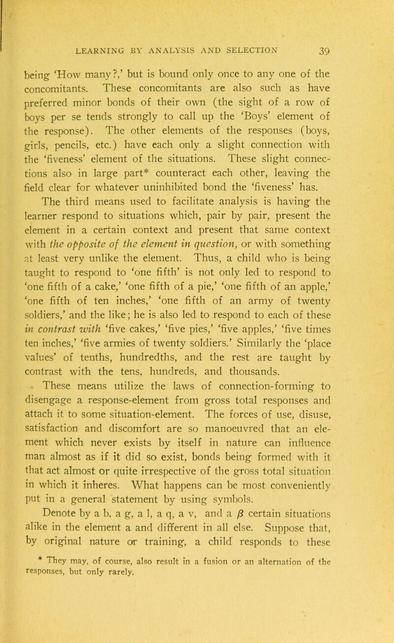 being ‘How many?/ but is bound only once to any one of the concomitants. These concomitants are also such as have preferred minor bonds of their own (the sight of a row of boys per se tends strongly to call up the ‘Boys’ element of the response). The other elements of the responses (boys, girls, pencils, etc.) have each only a slig'ht connection with the ‘fiveness’ element of the situations. These slight connec- tions also in large part* counteract each other, leaving the field clear for whatever uninhibited bond the ‘fiveness’ has. The third means used to facilitate analysis is having the learner respond to situations which, pair by pair, present the element in a certain context and present that same context with the opposite of the element in question, or with something at least very unlike the element. Thus, a child who is being taught to respond to ‘one fifth’ is not only led to respond to ‘one fifth of a cake,’ ‘one fifth of a pie,’ ‘one fifth of an apple,’ ‘one fifth of ten inches,’ ‘one fifth of an army of twenty soldiers,’ and the like; he is also led to respond to each of these in contrast with ‘five cakes,’ ‘five pies,’ ‘five apples,’ ‘five times ten inches,’ ‘five armies of twenty soldiers.’ Similarly the ‘place values’ of tenths, hundredths, and the rest are taught by contrast with the tens, hundreds, and thousands. These means utilize the laws of connection-forming to disengage a response-element from gross total responses and attach it to some situation-element. The forces of use, disuse, satisfaction and discomfort are so manoeuvred that an ele- ment which never exists by itself in nature can influence man almost as if it did so exist, bonds being formed with it that act almost or quite irrespective of the gross total situation in which it inheres. What happens can be most conveniently put in a general statement by using symbols. Denote by a b. a g, a 1, a q, a v, and a /? certain situations alike in the element a and different in all else. Suppose that, by original nature or training, a child responds to these * They may, of course, also result in a fusion or an alternation of the responses, but only rarely.