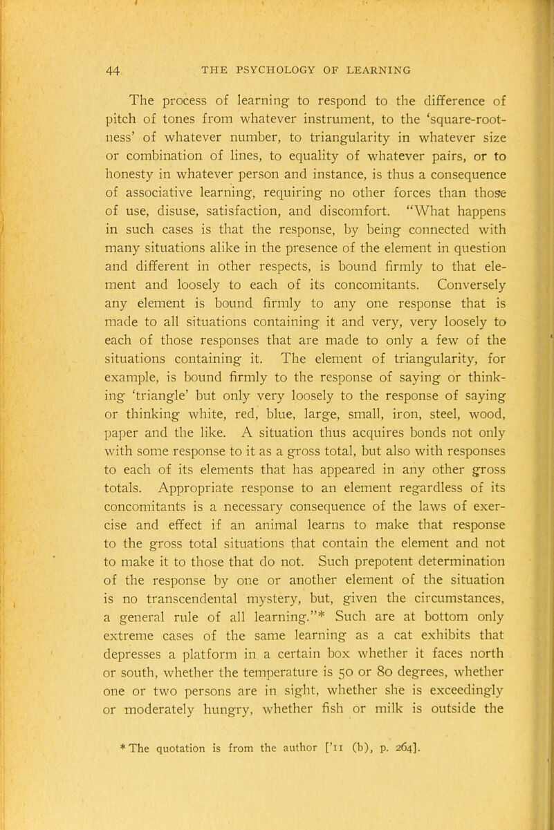 I 44 THE PSYCHOLOGY OF LEARNING The process of learning to respond to the difference of pitch of tones from whatever instrument, to the ‘square-root- ness’ of whatever number, to triangularity in whatever size or combination of lines, to equality of whatever pairs, or to honesty in whatever person and instance, is thus a consequence of associative learning, requiring no other forces than those of use, disuse, satisfaction, and discomfort. “What happens in such cases is that the response, by being connected with many situations alike in the presence of the element in question and different in other respects, is bound firmly to that ele- ment and loosely to each of its concomitants. Conversely any element is bound firmly to any one response that is made to all situations containing it and very, very loosely to each of those responses that are made to only a few of the situations containing it. The element of triangularity, for example, is bound firmly to the response of saying or think- ing ‘triangle’ but only very loosely to the response of saying or thinking white, red, blue, large, small, iron, steel, wood, paper and the like. A situation thus acquires bonds not only with some response to it as a gross total, but also with responses to each of its elements that has appeared in any other gross totals. Appropriate response to an element regardless of its concomitants is a necessary consequence of the laws of exer- cise and effect if an animal learns to make that response to the gross total situations that contain the element and not to make it to those that do not. Such prepotent determination of the response by one or another element of the situation is no transcendental mystery, but, given the circumstances, a general rule of all learning.”* Such are at bottom only extreme cases of the same learning as a cat exhibits that depresses a platform in a certain box whether it faces north or south, whether the temperature is 50 or 80 degrees, whether one or two persons are in sight, whether she is exceedingly or moderately hungry, whether fish or milk is outside the *The quotation is from the author [’n (b), p. 264].