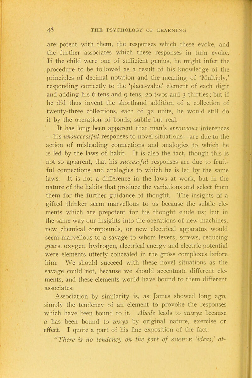 are potent with them, the responses which these evoke, and the further associates which these responses in turn evoke. If the child were one of sufficient genius, he might infer the procedure to be followed as a result of his knowledge of the principles of decimal notation and the meaning of ‘Multiply,’ responding correctly to the ‘place-value’ element of each digit and adding his 6 tens and 9 tens, 20 twos and 3 thirties; but if he did thus invent the shorthand addition of a collection of twenty-three collections, each of 32 units, he would still do it by the operation of bonds, subtle but real. It has long been apparent that man’s erroneous inferences —his unsuccessful responses to novel situations—are due to the action of misleading connections and analogies to which he is led by the laws of habit. It is also the fact, though this is not so apparent, that his successful responses are due to fruit- ful connections and analogies to which he is led by the same laws. It is not a difference in the laws at work, but in the nature of the habits that produce the variations and select from them for the further guidance of thought. The insights of a gifted thinker seem marvellous to us because the subtle ele- ments which are prepotent for his thought elude us; but in the same way our insights into the operations of new machines, new chemical compounds, or new electrical apparatus would seem marvellous to a savage to whom levers, screws, reducing gears, oxygen, hydrogen, electrical energy and electric potential were elements utterly concealed in the gross complexes before him. We should succeed with these novel situations as the savage could not, because we should accentuate different ele- ments, and these elements would have bound to them different associates. Association by similarity is, as James showed long ago, simply the tendency of an element to provoke the responses which have been bound to it. Abcde leads to awxys because a has been bound to wxyz by original nature, exercise or effect. I quote a part of his fine exposition of the fact. “There is no tendency on the part of simple ‘ideas,’ at-