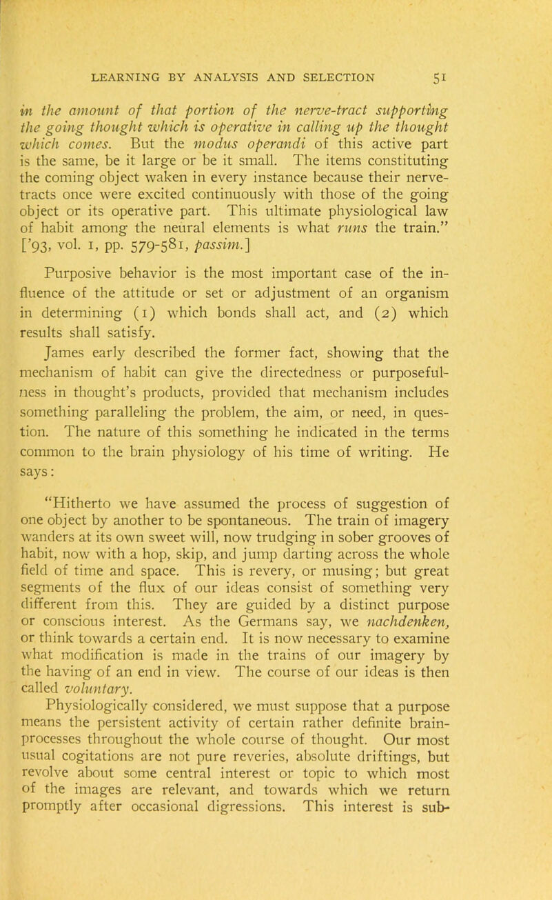 in the amount of that portion of the nerve-tract supporting the going thought which is operative in calling up the thought which comes. But the modus operandi of this active part is the same, be it large or be it small. The items constituting the coming object waken in every instance because their nerve- tracts once were excited continuously with those of the going object or its operative part. This ultimate physiological law of habit among the neural elements is what runs the train.” [’93, vol. 1, pp. 579-581, passim.] Purposive behavior is the most important case of the in- fluence of the attitude or set or adjustment of an organism in determining (1) which bonds shall act, and (2) which results shall satisfy. James early described the former fact, showing that the mechanism of habit can give the directedness or purposeful- ness in thought’s products, provided that mechanism includes something paralleling the problem, the aim, or need, in ques- tion. The nature of this something he indicated in the terms common to the brain physiology of his time of writing. He says: “Hitherto we have assumed the process of suggestion of one object by another to be spontaneous. The train of imagery wanders at its own sweet will, now trudging in sober grooves of habit, now with a hop, skip, and jump darting across the whole field of time and space. This is revery, or musing; but great segments of the flux of our ideas consist of something very different from this. They are guided by a distinct purpose or conscious interest. As the Germans say, we nachdenken, or think towards a certain end. It is now necessary to examine what modification is made in the trains of our imagery by the having of an end in view. The course of our ideas is then called voluntary. Physiologically considered, we must suppose that a purpose means the persistent activity of certain rather definite brain- processes throughout the whole course of thought. Our most usual cogitations are not pure reveries, absolute driftings, but revolve about some central interest or topic to which most of the images are relevant, and towards which we return promptly after occasional digressions. This interest is sub-