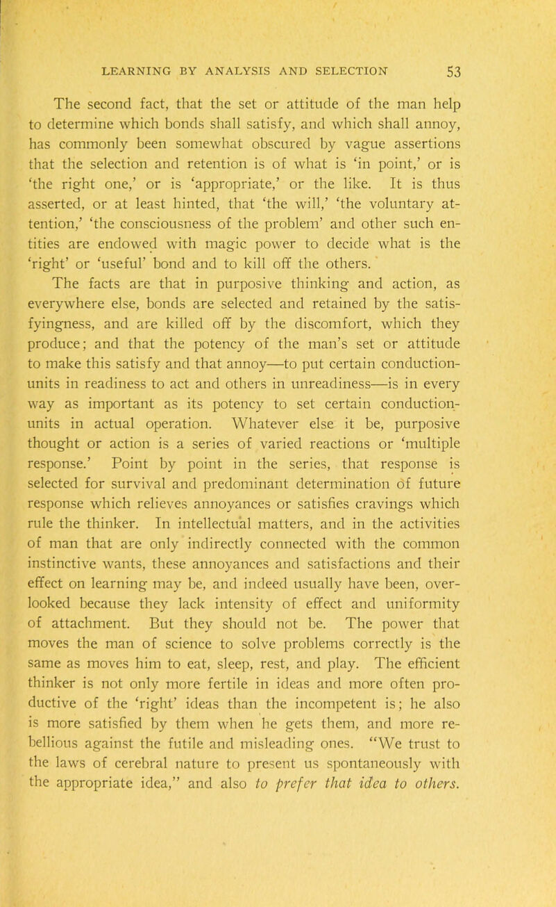 The second fact, that the set or attitude of the man help to determine which bonds shall satisfy, and which shall annoy, has commonly been somewhat obscured by vague assertions that the selection and retention is of what is ‘in point,’ or is ‘the right one,’ or is ‘appropriate,’ or the like. It is thus asserted, or at least hinted, that ‘the will,’ ‘the voluntary at- tention,’ ‘the consciousness of the problem’ and other such en- tities are endowed with magic power to decide what is the ‘right’ or ‘useful' bond and to kill off the others. The facts are that in purposive thinking and action, as everywhere else, bonds are selected and retained by the satis- fyingness, and are killed off by the discomfort, which they produce; and that the potency of the man’s set or attitude to make this satisfy and that annoy—to put certain conduction- units in readiness to act and others in unreadiness—is in every way as important as its potency to set certain conduction- units in actual operation. Whatever else it be, purposive thought or action is a series of varied reactions or ‘multiple response.’ Point by point in the series, that response is selected for survival and predominant determination of future response which relieves annoyances or satisfies cravings which rule the thinker. In intellectual matters, and in the activities of man that are only indirectly connected with the common instinctive wants, these annoyances and satisfactions and their effect on learning may be, and indeed usually have been, over- looked because they lack intensity of effect and uniformity of attachment. But they should not be. The power that moves the man of science to solve problems correctly is the same as moves him to eat, sleep, rest, and play. The efficient thinker is not only more fertile in ideas and more often pro- ductive of the ‘right’ ideas than the incompetent is; he also is more satisfied by them when he gets them, and more re- bellious against the futile and misleading ones. “We trust to the laws of cerebral nature to present us spontaneously with the appropriate idea,” and also to prefer that idea to others.