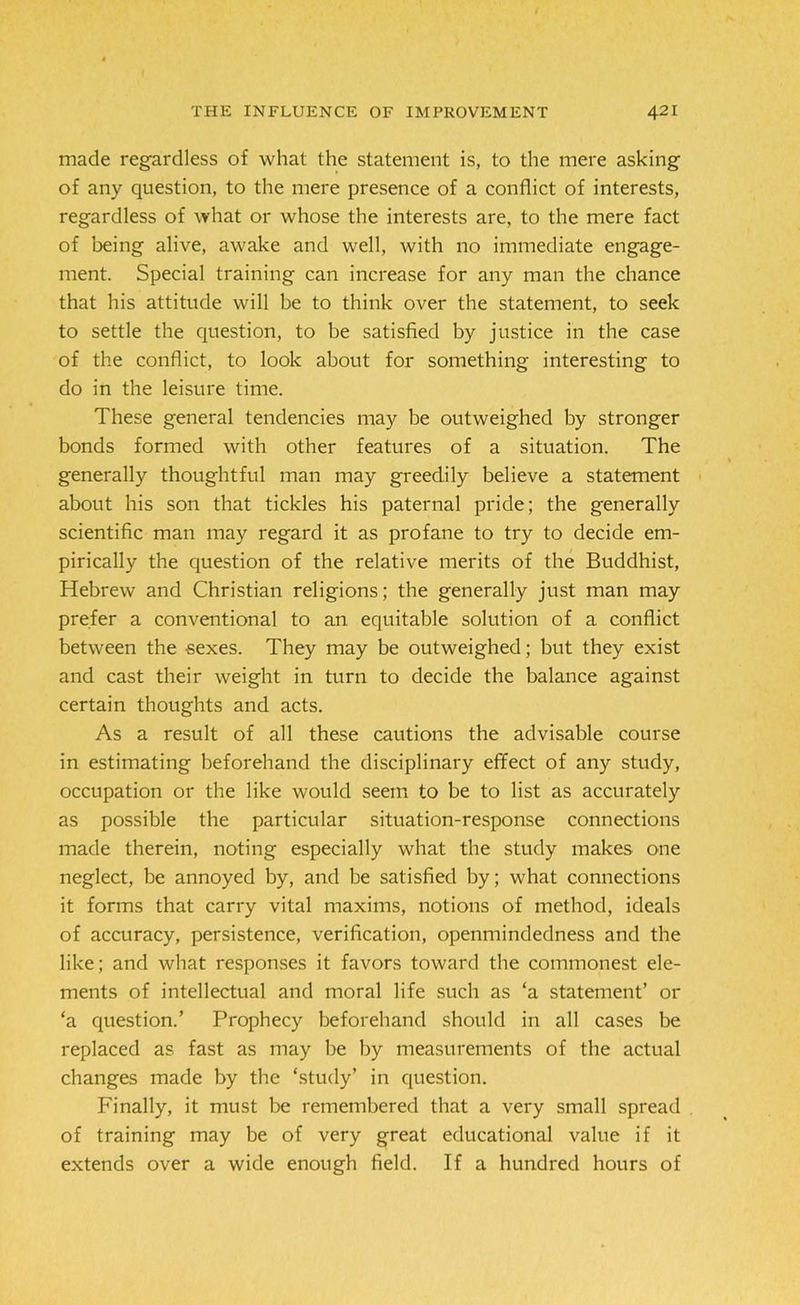made regardless of what the statement is, to the mere asking of any question, to the mere presence of a conflict of interests, regardless of what or whose the interests are, to the mere fact of being alive, awake and well, with no immediate engage- ment. Special training can increase for any man the chance that his attitude will be to think over the statement, to seek to settle the question, to be satisfied by justice in the case of the conflict, to look about for something interesting to do in the leisure time. These general tendencies may be outweighed by stronger bonds formed with other features of a situation. The generally thoughtful man may greedily believe a statement about his son that tickles his paternal pride; the generally scientific man may regard it as profane to try to decide em- pirically the question of the relative merits of the Buddhist, Hebrew and Christian religions; the generally just man may prefer a conventional to an equitable solution of a conflict between the sexes. They may be outweighed; but they exist and cast their weight in turn to decide the balance against certain thoughts and acts. As a result of all these cautions the advisable course in estimating beforehand the disciplinary effect of any study, occupation or the like would seem to be to list as accurately as possible the particular situation-response connections made therein, noting especially what the study makes one neglect, be annoyed by, and be satisfied by; what connections it forms that carry vital maxims, notions of method, ideals of accuracy, persistence, verification, openmindedness and the like; and what responses it favors toward the commonest ele- ments of intellectual and moral life such as ‘a statement’ or ‘a question.’ Prophecy beforehand should in all cases be replaced as fast as may be by measurements of the actual changes made by the ‘study’ in question. Finally, it must be remembered that a very small spread of training may be of very great educational value if it extends over a wide enough field. If a hundred hours of