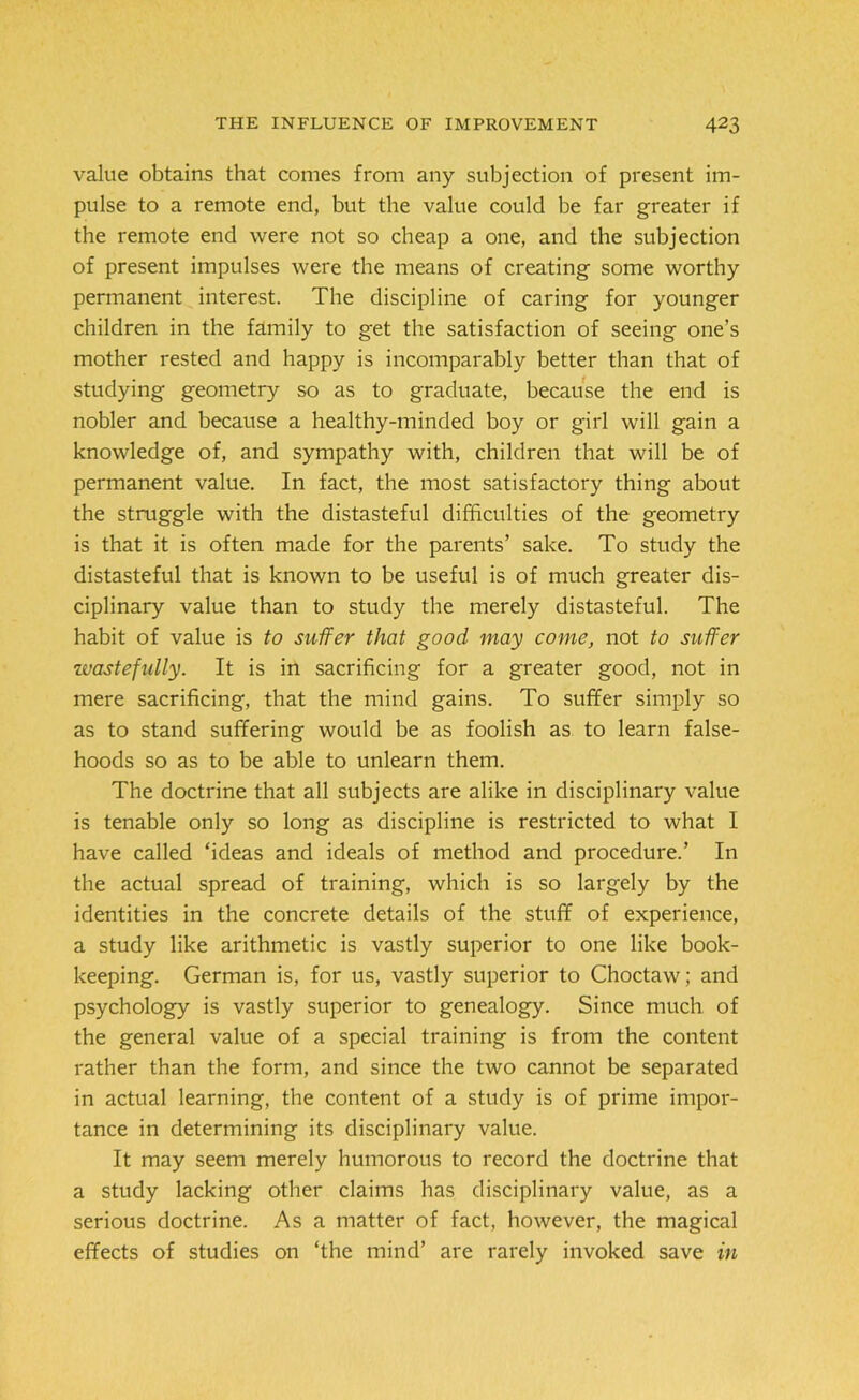 value obtains that comes from any subjection of present im- pulse to a remote end, but the value could be far greater if the remote end were not so cheap a one, and the subjection of present impulses were the means of creating some worthy permanent interest. The discipline of caring for younger children in the family to get the satisfaction of seeing one’s mother rested and happy is incomparably better than that of studying geometry so as to graduate, because the end is nobler and because a healthy-minded boy or girl will gain a knowledge of, and sympathy with, children that will be of permanent value. In fact, the most satisfactory thing about the struggle with the distasteful difficulties of the geometry is that it is often made for the parents’ sake. To study the distasteful that is known to be useful is of much greater dis- ciplinary value than to study the merely distasteful. The habit of value is to suffer that good may come, not to suffer wastefully. It is in sacrificing for a greater good, not in mere sacrificing, that the mind gains. To suffer simply so as to stand suffering would be as foolish as to learn false- hoods so as to be able to unlearn them. The doctrine that all subjects are alike in disciplinary value is tenable only so long as discipline is restricted to what 1 have called ‘ideas and ideals of method and procedure.’ In the actual spread of training, which is so largely by the identities in the concrete details of the stuff of experience, a study like arithmetic is vastly superior to one like book- keeping. German is, for us, vastly superior to Choctaw; and psychology is vastly superior to genealogy. Since much of the general value of a special training is from the content rather than the form, and since the two cannot be separated in actual learning, the content of a study is of prime impor- tance in determining its disciplinary value. It may seem merely humorous to record the doctrine that a study lacking other claims has disciplinary value, as a serious doctrine. As a matter of fact, however, the magical effects of studies on ‘the mind’ are rarely invoked save in