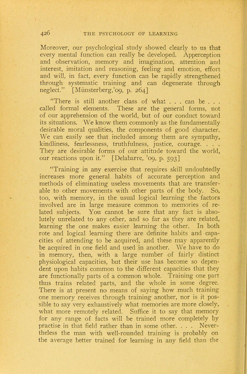 Moreover, our psychological study showed clearly to us that every mental function can really be developed. Apperception and observation, memory and imagination, attention and interest, imitation and reasoning, feeling and emotion, effort and will, in fact, every function can be rapidly strengthened through systematic training and can degenerate through neglect.” [Miinsterberg,’o9, p. 264] “There is still another class of what . . . can be . . . called formal elements. These are the general forms, not of our apprehension of the world, but of our conduct toward its situations. We know them commonly as the fundamentally desirable moral qualities, the components of good character. We can easily see that included among them are sympathy, kindliness, fearlessness, truthfulness, justice, courage. . . . They are desirable forms of our attitude toward the world, our reactions upon it.” [Delabarre, ’09, p. 593] “Training in any exercise that requires skill undoubtedly increases more general habits of accurate perception and methods of eliminating useless movements that are transfer- able to other movements with other parts of the body. So, too, with memory, in the usual logical learning the factors involved are in large measure common to memories of re- lated subjects. You cannot be sure that any fact is abso- lutely unrelated to any other, and so far as they are related, learning the one makes easier learning the other. In both rote and logical learning there are definite habits and capa- cities of attending to be acquired, and these may apparently be acquired in one field and used in another. We have to do in memory, then, with a large number of fairly distinct physiological capacities, but their use has become so depen- dent upon habits common to the different capacities that they are functionally parts of a common whole. Training one part thus trains related parts, and the whole in some degree. There is at present no means of saying how much training one memory receives through training another, nor is it pos- sible to say very exhaustively what memories are more closely, what more remotely related. Suffice it to say that memory for any range of facts will be trained more completely by practise in that field rather than in some other. . . . Never- theless the man with well-rounded training is probably on the average better trained for learning in any field than the