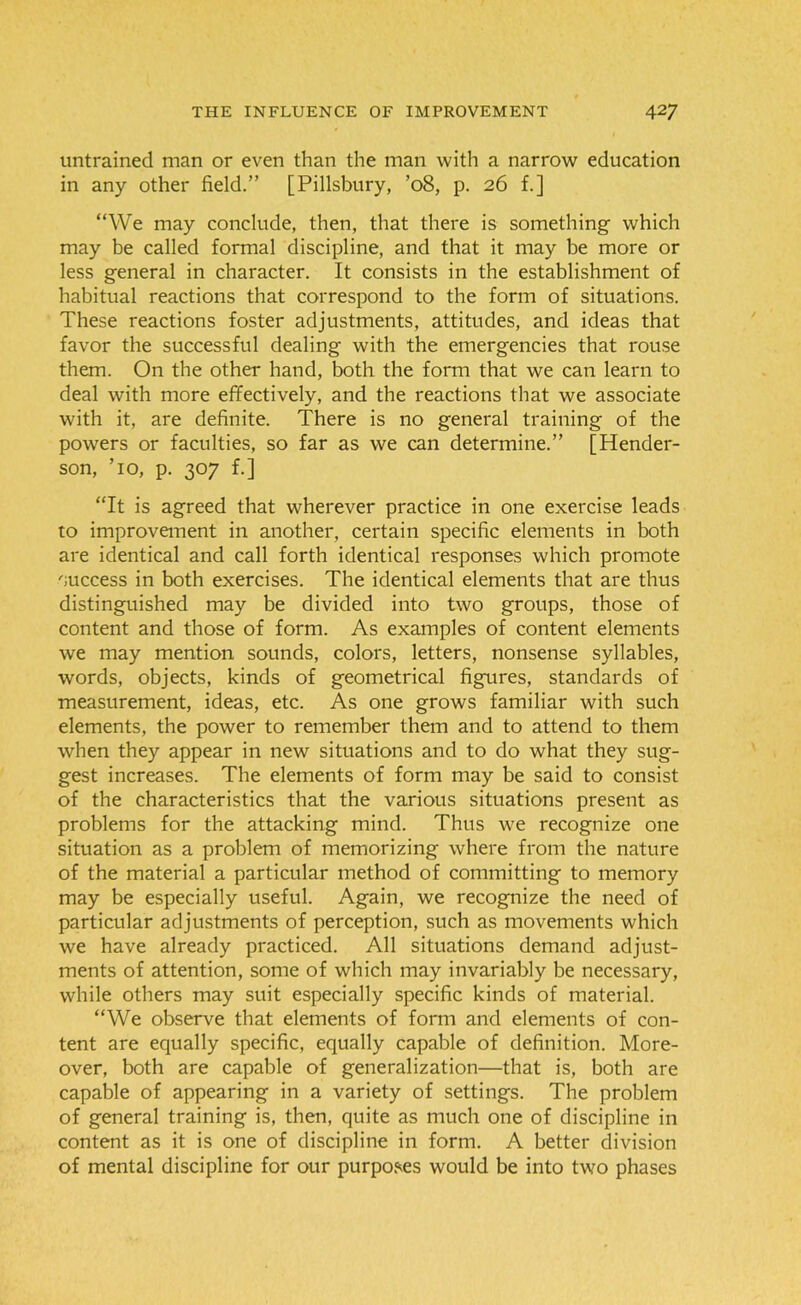 untrained man or even than the man with a narrow education in any other field.” [Pillsbury, ’08, p. 26 f.] “We may conclude, then, that there is something- which may be called formal discipline, and that it may be more or less general in character. It consists in the establishment of habitual reactions that correspond to the form of situations. These reactions foster adjustments, attitudes, and ideas that favor the successful dealing with the emergencies that rouse them. On the other hand, both the form that we can learn to deal with more effectively, and the reactions that we associate with it, are definite. There is no general training of the powers or faculties, so far as we can determine.” [Hender- son, To, p. 307 f.] “It is agreed that wherever practice in one exercise leads to improvement in another, certain specific elements in both are identical and call forth identical responses which promote 'success in both exercises. The identical elements that are thus distinguished may be divided into two groups, those of content and those of form. As examples of content elements we may mention sounds, colors, letters, nonsense syllables, words, objects, kinds of geometrical figures, standards of measurement, ideas, etc. As one grows familiar with such elements, the power to remember them and to attend to them when they appear in new situations and to do what they sug- gest increases. The elements of form may be said to consist of the characteristics that the various situations present as problems for the attacking mind. Thus we recognize one situation as a problem of memorizing where from the nature of the material a particular method of committing to memory may be especially useful. Again, we recognize the need of particular adjustments of perception, such as movements which we have already practiced. All situations demand adjust- ments of attention, some of which may invariably be necessary, while others may suit especially specific kinds of material. “We observe that elements of form and elements of con- tent are equally specific, equally capable of definition. More- over, both are capable of generalization—that is, both are capable of appearing in a variety of settings. The problem of general training is, then, quite as much one of discipline in content as it is one of discipline in form. A better division of mental discipline for our purposes would be into two phases