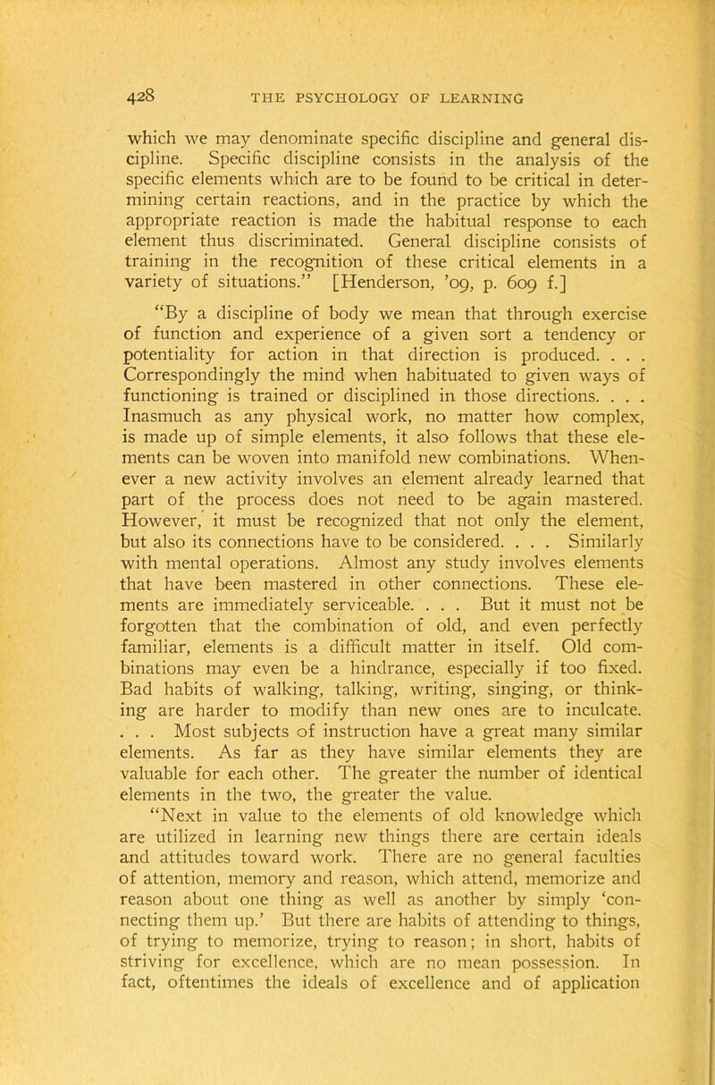which we may denominate specific discipline and general dis- cipline. Specific discipline consists in the analysis of the specific elements which are to be found to be critical in deter- mining certain reactions, and in the practice by which the appropriate reaction is made the habitual response to each element thus discriminated. General discipline consists of training in the recognition of these critical elements in a variety of situations.” [Henderson, ’09, p. 609 f.] “By a discipline of body we mean that through exercise of function and experience of a given sort a tendency or potentiality for action in that direction is produced. . . . Correspondingly the mind when habituated to given ways of functioning is trained or disciplined in those directions. . . . Inasmuch as any physical work, no matter how complex, is made up of simple elements, it also follows that these ele- ments can be woven into manifold new combinations. When- ever a new activity involves an element already learned that part of the process does not need to be again mastered. However, it must be recognized that not only the element, but also its connections have to be considered. . . . Similarly with mental operations. Almost any study involves elements that have been mastered in other connections. These ele- ments are immediately serviceable. . . . But it must not be forgotten that the combination of old, and even perfectly familiar, elements is a difficult matter in itself. Old com- binations may even be a hindrance, especially if too fixed. Bad habits of walking, talking, writing, singing, or think- ing are harder to modify than new ones are to inculcate. . . . Most subjects of instruction have a great many similar elements. As far as they have similar elements they are valuable for each other. The greater the number of identical elements in the two, the greater the value. “Next in value to the elements of old knowledge which are utilized in learning new things there are certain ideals and attitudes toward work. There are no general faculties of attention, memory and reason, which attend, memorize and reason about one thing as well as another by simply ‘con- necting them up.’ But there are habits of attending to things, of trying to memorize, trying to reason; in short, habits of striving for excellence, which are no mean possession. In fact, oftentimes the ideals of excellence and of application