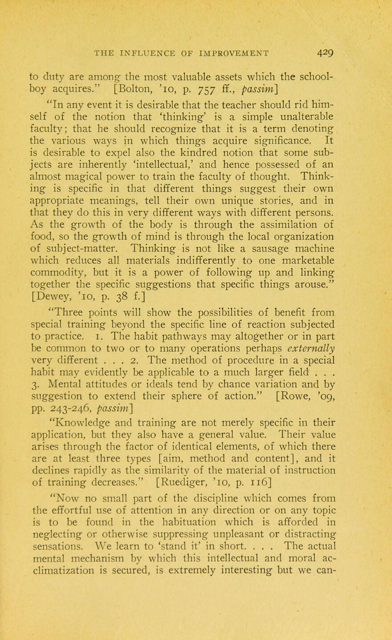 to duty are among- the most valuable assets which the school- boy acquires.” [Bolton, To, p. 757 ff., passim] “In any event it is desirable that the teacher should rid him- self of the notion that ‘thinking-’ is a simple unalterable faculty; that he should recognize that it is a term denoting the various ways in which things acquire significance. It is desirable to expel also the kindred notion that some sub- jects are inherently ‘intellectual,’ and hence possessed of an almost magical power to train the faculty of thought. Think- ing is specific in that different things suggest their own appropriate meanings, tell their own unique stories, and in that they do this in very different ways with different persons. As the growth of the body is through the assimilation of food, so the growth of mind is through the local organization of subject-matter. Thinking is not like a sausage machine which reduces all materials indifferently to one marketable commodity, but it is a power of following up and linking together the specific suggestions that specific things arouse.” [Dewey, To, p. 38 f.] “Three points will show the possibilities of benefit from special training beyond the specific line of reaction subjected to practice. 1. The habit pathways may altogether or in part be common to two or to many operations perhaps externally very different ... 2. The method of procedure in a special habit may evidently be applicable to a much larger field . . . 3. Mental attitudes or ideals tend by chance variation and by suggestion to extend their sphere of action.” [Rowe, ’09, pp. 243-246, passim] “Knowledge and training are not merely specific in their application, but they also have a general value. Their value arises through the factor of identical elements, of which there are at least three types [aim, method and content], and it declines rapidly as the similarity of the material of instruction of training decreases.” [Ruediger, To, p. 116] “Now no small part of the discipline which comes from the effortful use of attention in any direction or on any topic is to be found in the habituation which is afforded in neglecting or otherwise suppressing unpleasant or distracting sensations. We learn to ‘stand it’ in short. . . . The actual mental mechanism by which this intellectual and moral ac- climatization is secured, is extremely interesting but we can-